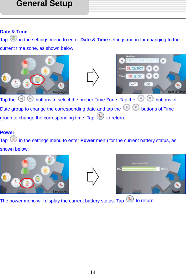   14     Date &amp; Time Tap    in the settings menu to enter Date &amp; Time settings menu for changing to the current time zone, as shown below:       Tap the     buttons to select the proper Time Zone. Tap the    buttons of Date group to change the corresponding date and tap the    buttons of Time group to change the corresponding time. Tap   to return.  Power Tap    in the settings menu to enter Power menu for the current battery status, as shown below:       The power menu will display the current battery status. Tap   to return.         General Setup 