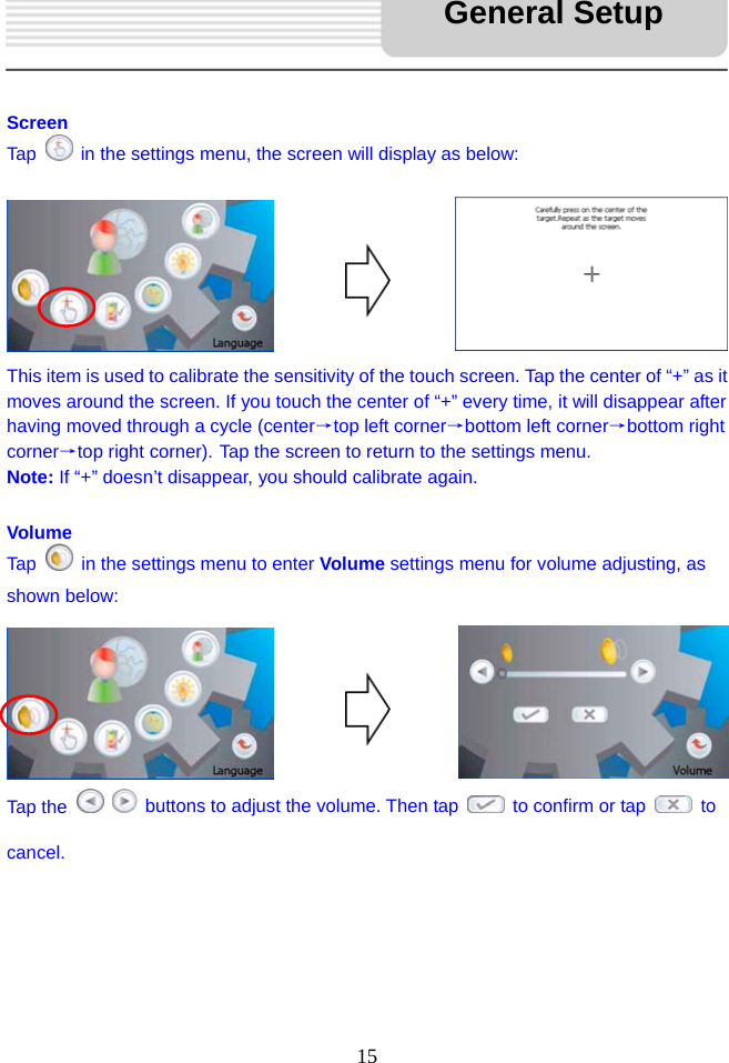   15     Screen Tap    in the settings menu, the screen will display as below:        This item is used to calibrate the sensitivity of the touch screen. Tap the center of “+” as it moves around the screen. If you touch the center of “+” every time, it will disappear after having moved through a cycle (center→top left corner→bottom left corner→bottom right corner→top right corner). Tap the screen to return to the settings menu. Note: If “+” doesn’t disappear, you should calibrate again.  Volume Tap    in the settings menu to enter Volume settings menu for volume adjusting, as shown below:       Tap the     buttons to adjust the volume. Then tap    to confirm or tap   to cancel.      General Setup 