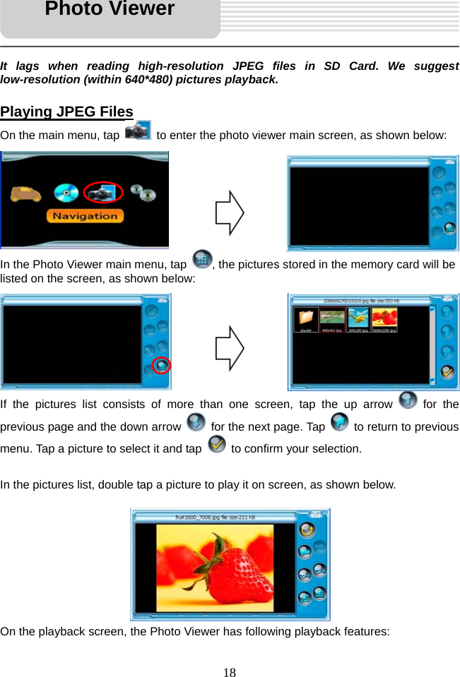   18     It lags when reading high-resolution JPEG files in SD Card. We suggest low-resolution (within 640*480) pictures playback.  Playing JPEG Files On the main menu, tap    to enter the photo viewer main screen, as shown below:       In the Photo Viewer main menu, tap  , the pictures stored in the memory card will be listed on the screen, as shown below:       If the pictures list consists of more than one screen, tap the up arrow   for the previous page and the down arrow    for the next page. Tap    to return to previous menu. Tap a picture to select it and tap    to confirm your selection.  In the pictures list, double tap a picture to play it on screen, as shown below.        On the playback screen, the Photo Viewer has following playback features: Photo Viewer 