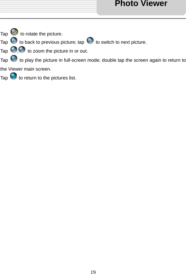   19    Tap    to rotate the picture. Tap    to back to previous picture; tap    to switch to next picture.   Tap  ,  to zoom the picture in or out.   Tap    to play the picture in full-screen mode; double tap the screen again to return to the Viewer main screen.   Tap    to return to the pictures list.                                 Photo Viewer 