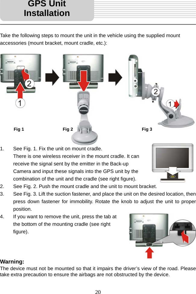   20      Take the following steps to mount the unit in the vehicle using the supplied mount accessories (mount bracket, mount cradle, etc.):              1.  See Fig. 1. Fix the unit on mount cradle.                                      There is one wireless receiver in the mount cradle. It can receive the signal sent by the emitter in the Back-up Camera and input these signals into the GPS unit by the combination of the unit and the cradle (see right figure). 2.  See Fig. 2. Push the mount cradle and the unit to mount bracket. 3.  See Fig. 3. Lift the suction fastener, and place the unit on the desired location, then press down fastener for immobility. Rotate the knob to adjust the unit to proper position. 4.  If you want to remove the unit, press the tab at the bottom of the mounting cradle (see right figure).    Warning: The device must not be mounted so that it impairs the driver’s view of the road. Please take extra precaution to ensure the airbags are not obstructed by the device. GPS Unit InstallationFig 1 Fig 2 Fig 3