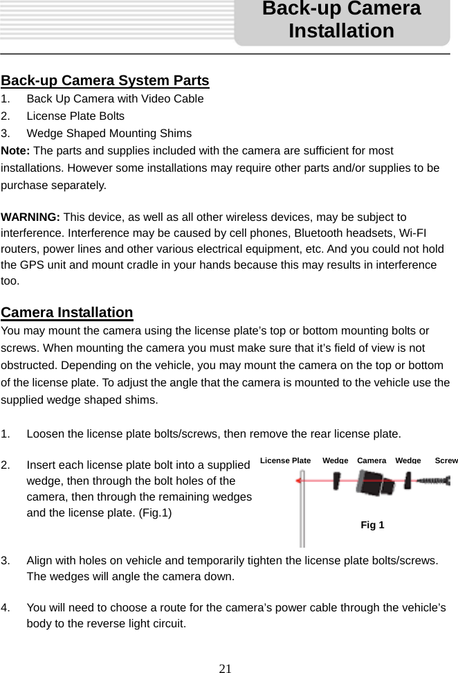   21      Back-up Camera System Parts 1.  Back Up Camera with Video Cable       2.  License Plate Bolts 3.  Wedge Shaped Mounting Shims Note: The parts and supplies included with the camera are sufficient for most installations. However some installations may require other parts and/or supplies to be purchase separately.    WARNING: This device, as well as all other wireless devices, may be subject to interference. Interference may be caused by cell phones, Bluetooth headsets, Wi-FI routers, power lines and other various electrical equipment, etc. And you could not hold the GPS unit and mount cradle in your hands because this may results in interference too.   Camera Installation You may mount the camera using the license plate’s top or bottom mounting bolts or screws. When mounting the camera you must make sure that it’s field of view is not obstructed. Depending on the vehicle, you may mount the camera on the top or bottom of the license plate. To adjust the angle that the camera is mounted to the vehicle use the supplied wedge shaped shims.  1.  Loosen the license plate bolts/screws, then remove the rear license plate.  2.  Insert each license plate bolt into a supplied wedge, then through the bolt holes of the camera, then through the remaining wedges and the license plate. (Fig.1)   3.  Align with holes on vehicle and temporarily tighten the license plate bolts/screws. The wedges will angle the camera down.  4.  You will need to choose a route for the camera’s power cable through the vehicle’s body to the reverse light circuit. Fig 1Back-up Camera InstallationLicense Plate WedgeCameraWedge Screw 