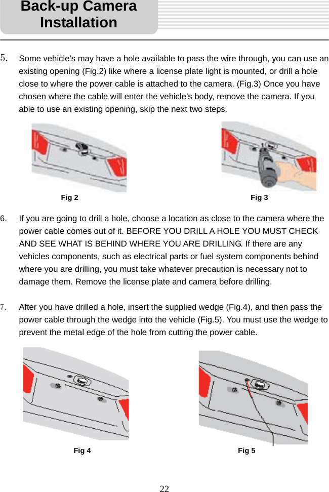   22     5. Some vehicle’s may have a hole available to pass the wire through, you can use an existing opening (Fig.2) like where a license plate light is mounted, or drill a hole close to where the power cable is attached to the camera. (Fig.3) Once you have chosen where the cable will enter the vehicle’s body, remove the camera. If you able to use an existing opening, skip the next two steps.           6.  If you are going to drill a hole, choose a location as close to the camera where the power cable comes out of it. BEFORE YOU DRILL A HOLE YOU MUST CHECK AND SEE WHAT IS BEHIND WHERE YOU ARE DRILLING. If there are any vehicles components, such as electrical parts or fuel system components behind where you are drilling, you must take whatever precaution is necessary not to damage them. Remove the license plate and camera before drilling.  7.  After you have drilled a hole, insert the supplied wedge (Fig.4), and then pass the power cable through the wedge into the vehicle (Fig.5). You must use the wedge to prevent the metal edge of the hole from cutting the power cable.              Back-up Camera InstallationFig 2  Fig 3Fig 4  Fig 5