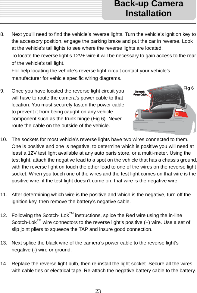   23      8.  Next you’ll need to find the vehicle’s reverse lights. Turn the vehicle’s ignition key to the accessory position, engage the parking brake and put the car in reverse. Look at the vehicle’s tail lights to see where the reverse lights are located. To locate the reverse light’s 12V+ wire it will be necessary to gain access to the rear of the vehicle’s tail light. For help locating the vehicle’s reverse light circuit contact your vehicle’s manufacturer for vehicle specific wiring diagrams.  9.  Once you have located the reverse light circuit you will have to route the camera’s power cable to that location. You must securely fasten the power cable to prevent it from being caught on any vehicle component such as the trunk hinge (Fig.6). Never route the cable on the outside of the vehicle.  10.  The sockets for most vehicle’s reverse lights have two wires connected to them. One is positive and one is negative, to determine which is positive you will need at least a 12V test light available at any auto parts store, or a multi-meter. Using the test light, attach the negative lead to a spot on the vehicle that has a chassis ground, with the reverse light on touch the other lead to one of the wires on the reverse light socket. When you touch one of the wires and the test light comes on that wire is the positive wire, if the test light doesn’t come on, that wire is the negative wire.  11.  After determining which wire is the positive and which is the negative, turn off the ignition key, then remove the battery’s negative cable.  12.  Following the Scotch- LokTM instructions, splice the Red wire using the in-line Scotch-LokTM wire connectors to the reverse light’s positive (+) wire. Use a set of slip joint pliers to squeeze the TAP and insure good connection.  13.  Next splice the black wire of the camera’s power cable to the reverse light’s negative (-) wire or ground.  14.  Replace the reverse light bulb, then re-install the light socket. Secure all the wires with cable ties or electrical tape. Re-attach the negative battery cable to the battery. Back-up Camera InstallationFig 6 