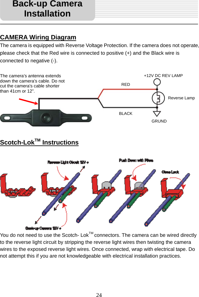   24     CAMERA Wiring Diagram The camera is equipped with Reverse Voltage Protection. If the camera does not operate, please check that the Red wire is connected to positive (+) and the Black wire is connected to negative (-).           Scotch-LokTM Instructions    You do not need to use the Scotch- LokTM connectors. The camera can be wired directly to the reverse light circuit by stripping the reverse light wires then twisting the camera wires to the exposed reverse light wires. Once connected, wrap with electrical tape. Do not attempt this if you are not knowledgeable with electrical installation practices.    Back-up Camera InstallationREDBLACK+12V DC REV LAMP Reverse Lamp GRUND The camera’s antenna extends down the camera’s cable. Do not cut the camera’s cable shorter than 41cm or 12”. 