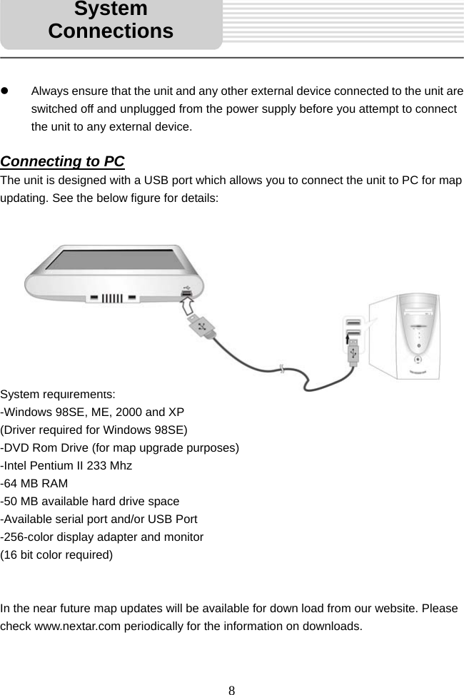   8     z  Always ensure that the unit and any other external device connected to the unit are switched off and unplugged from the power supply before you attempt to connect the unit to any external device.  Connecting to PC The unit is designed with a USB port which allows you to connect the unit to PC for map updating. See the below figure for details:             System requirements: -Windows 98SE, ME, 2000 and XP   (Driver required for Windows 98SE) -DVD Rom Drive (for map upgrade purposes) -Intel Pentium II 233 Mhz -64 MB RAM -50 MB available hard drive space -Available serial port and/or USB Port -256-color display adapter and monitor   (16 bit color required)   In the near future map updates will be available for down load from our website. Please check www.nextar.com periodically for the information on downloads.  System Connections 