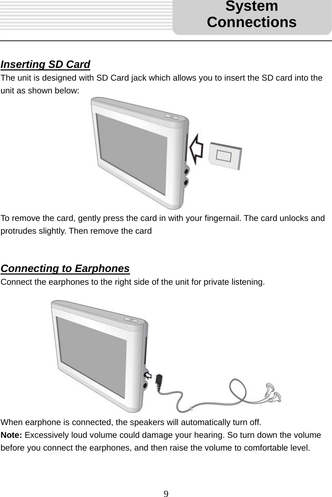   9     Inserting SD Card The unit is designed with SD Card jack which allows you to insert the SD card into the unit as shown below:          To remove the card, gently press the card in with your fingernail. The card unlocks and protrudes slightly. Then remove the card   Connecting to Earphones Connect the earphones to the right side of the unit for private listening.           When earphone is connected, the speakers will automatically turn off. Note: Excessively loud volume could damage your hearing. So turn down the volume before you connect the earphones, and then raise the volume to comfortable level.  System Connections 