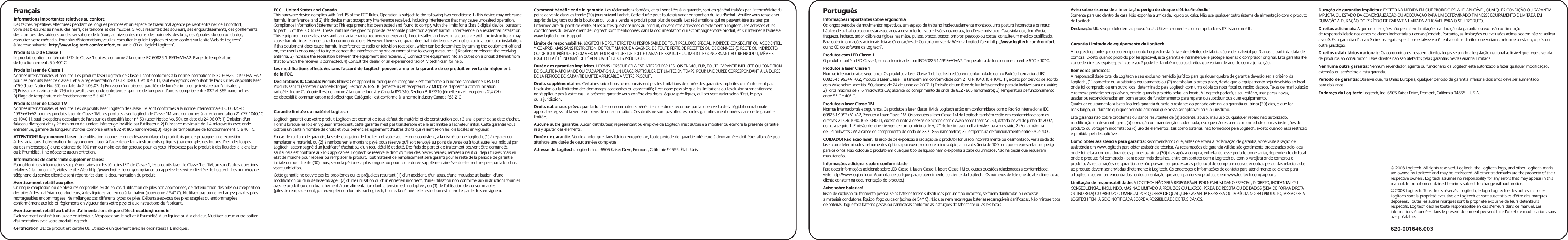 FrançaisInformations importantes relatives au confort.Des tâches répétitives effectuées pendant de longues périodes et un espace de travail mal agencé peuvent entraîner de l&apos;inconfort, voire des blessures au niveau des nerfs, des tendons et des muscles. Si vous ressentez des douleurs, des engourdissements, des gonflements, des crampes, des raideurs ou des sensations de brûlure, au niveau des mains, des poignets, des bras, des épaules, du cou ou du dos, consultez votre médecin. Pour plus d&apos;informations, veuillez consulter le guide Logitech et votre confort sur le site Web de Logitech® à l&apos;adresse suivante: http://www.logitech.com/comfort, ou sur le CD du logiciel Logitech®.Produits LED de Classe 1Le produit contient un témoin LED de Classe 1 qui est conforme à la norme IEC 60825 1:1993+A1+A2. Plage de température de fonctionnement: 5 à 40° C.Produits laser de Classe 1Normes internationales et sécurité. Les produits laser Logitech de Classe 1 sont conformes à la norme internationale IEC 60825-1:1993+A1+A2 pour les produits laser de classe 1 et à la réglementation 21 CFR 1040.10 et 1040.11, sauf exceptions découlant de l&apos;avis sur les dispositifs laser n°50 (Laser Notice No. 50), en date du 24.06.07: 1) Emission d&apos;un faisceau parallèle de lumière infrarouge invisible par l&apos;utilisateur; 2) Puissance maximale de 716 microwatts avec onde entretenue, gamme de longueur d&apos;ondes comprise entre 832 et 865 nanomètres; 3) Plage de température de fonctionnement: 5 à 40° C.Produits laser de Classe 1MNormes internationales et sécurité. Les dispositifs laser Logitech de Classe 1M sont conformes à la norme internationale IEC 60825-1: 1993+A1+A2 pour les produits laser de Classe 1M. Les produits laser Logitech de Classe 1M sont conformes à la réglementation 21 CFR 1040.10 et 1040.11, sauf exceptions découlant de l&apos;avis sur les dispositifs laser n° 50 (Laser Notice No. 50), en date du 24.06.07: 1) Emission d&apos;un faisceau divergent de +/-2° minimum de lumière infrarouge invisible par l&apos;utilisateur; 2) Puissance maximale de 1,4 microwatts avec onde entretenue, gamme de longueur d&apos;ondes comprise entre 832 et 865 nanomètres; 3) Plage de température de fonctionnement: 5 à 40° C.ATTENTION! Rayonnement laser. Une utilisation incorrecte ou le désassemblage du produit risque de provoquer une exposition à des radiations. L&apos;observation du rayonnement laser à l&apos;aide de certains instruments optiques (par exemple, des loupes d&apos;œil, des loupes ou des microscopes) à une distance de 100 mm ou moins est dangereuse pour les yeux. N&apos;exposez pas le produit à des liquides, à la chaleur ou à l&apos;humidité. Il ne nécessite aucun entretien.Informations de conformité supplémentaires:Pour obtenir des informations supplémentaires sur les témoins LED de Classe 1, les produits laser de Classe 1 et 1M, ou sur d&apos;autres questions relatives à la conformité, visitez le site Web http://www.logitech.com/compliance ou appelez le service clientèle de Logitech. Les numéros de téléphone du service clientèle sont répertoriés dans la documentation du produit.Avertissement relatif aux pilesUn risque d&apos;explosion ou de blessures corporelles existe en cas d&apos;utilisation de piles non appropriées, de détérioration des piles ou d&apos;exposition des piles à des matériaux conducteurs, à des liquides, au feu ou à la chaleur (supérieure à 54° C). N&apos;utilisez pas ou ne rechargez pas des piles rechargeables endommagées. Ne mélangez pas différents types de piles. Débarrassez-vous des piles usagées ou endommagées conformément aux lois et règlements en vigueur dans votre pays et aux instructions du fabricant.Avertissement relatif au boîtier d&apos;alimentation: risque d&apos;électrocution/incendie!Exclusivement destiné à un usage en intérieur. N&apos;exposez pas le boîtier à l&apos;humidité, à un liquide ou à la chaleur. N&apos;utilisez aucun autre boîtier d&apos;alimentation avec votre produit Logitech.  Certification UL: ce produit est certifié UL. Utilisez-le uniquement avec les ordinateurs ITE indiqués.FCC – United States and CanadaThis hardware device complies with Part 15 of the FCC Rules. Operation is subject to the following two conditions: 1) this device may not cause harmful interference, and 2) this device must accept any interference received, including interference that may cause undesired operation. Compliance Information Statements: This equipment has been tested and found to comply with the limits for a Class B digital device, pursuant to part 15 of the FCC Rules. These limits are designed to provide reasonable protection against harmful interference in a residential installation. This equipment generates, uses and can radiate radio frequency energy and, if not installed and used in accordance with the instructions, may cause harmful interference to radio communications. However, there is no guarantee that interference will not occur in a particular installation. If this equipment does cause harmful interference to radio or television reception, which can be determined by turning the equipment off and on, the user is encouraged to try to correct the interference by one or more of the following measures: 1) Reorient or relocate the receiving antenna. 2) Increase the separation between the equipment and receiver. 3) Connect the equipment into an outlet on a circuit different from that to which the receiver is connected. 4) Consult the dealer or an experienced radio/TV technician for help. Les modifications effectuées sans l&apos;accord de Logitech peuvent annuler la garantie de ce produit en vertu du règlement de la FCC.Déclarations IC Canada: Produits filaires: Cet appareil numérique de catégorie B est conforme à la norme canadienne ICES-003.Produits sans fil (émetteur radioélectrique): Section A. RSS310 (émetteurs et récepteurs 27 MHz): ce dispositif à communication radioélectrique Catégorie II est conforme à la norme Industry Canada RSS-310. Section B. RSS210 (émetteurs et récepteurs 2,4 GHz): ce dispositif à communication radioélectrique Catégorie I est conforme à la norme Industry Canada RSS-210.Garantie limitée du matériel LogitechLogitech garantit que votre produit Logitech est exempt de tout défaut de matériel et de construction pour 3 ans, à partir de sa date d&apos;achat. Hormis lorsque les lois en vigueur l&apos;interdisent, cette garantie n&apos;est pas transférable et elle est limitée à l&apos;acheteur initial. Cette garantie vous octroie un certain nombre de droits et vous bénéficiez également d&apos;autres droits qui varient selon les lois locales en vigueur.En cas de rupture de garantie, la seule obligation de Logitech et votre seul recours consistent, à la discrétion de Logitech, (1) à réparer ou remplacer le matériel, ou (2) à rembourser le montant payé, sous réserve qu&apos;il soit renvoyé au point de vente ou à tout autre lieu indiqué par Logitech, accompagné d&apos;un justificatif d&apos;achat ou d&apos;un reçu détaillé et daté. Des frais de port et de traitement peuvent être demandés, sauf si cela est contraire aux lois applicables. Logitech se réserve le droit d&apos;utiliser des pièces neuves, remises à neuf ou déjà utilisées mais en état de marche pour réparer ou remplacer le produit. Tout matériel de remplacement sera garanti pour le reste de la période de garantie initiale ou pour trente (30) jours, selon la période la plus longue, ou pour toute durée supplémentaire éventuellement requise par la loi dans votre juridiction.Cette garantie ne couvre pas les problèmes ou les préjudices résultant (1) d&apos;un accident, d&apos;un abus, d&apos;une mauvaise utilisation, d&apos;une modification ou d&apos;un désassemblage ; (2) d&apos;une utilisation ou d&apos;un entretien incorrect, d&apos;une utilisation non conforme aux instructions fournies avec le produit ou d&apos;un branchement à une alimentation dont la tension est inadaptée ; ou (3) de l&apos;utilisation de consommables (piles de remplacement, par exemple) non fournis par Logitech, hormis là où une telle restriction est interdite par les lois en vigueur.Comment bénéficier de la garantie. Les réclamations fondées, et qui sont liées à la garantie, sont en général traitées par l&apos;intermédiaire du point de vente dans les trente (30) jours suivant l&apos;achat. Cette durée peut toutefois varier en fonction du lieu d&apos;achat. Veuillez vous renseigner auprès de Logitech ou de la boutique qui vous a vendu le produit pour plus de détails. Les réclamations qui ne peuvent être traitées par l&apos;intermédiaire du point de vente, et les autres questions liées au produit, doivent être adressées directement à Logitech. Les adresses et les coordonnées du service client de Logitech sont mentionnées dans la documentation qui accompagne votre produit, et sur Internet à l&apos;adresse www.logitech.com/support.Limite de responsabilité. LOGITECH NE PEUT ÊTRE TENU RESPONSABLE DE TOUT PRÉJUDICE SPÉCIAL, INDIRECT, CONSÉCUTIF OU ACCIDENTEL, Y COMPRIS, MAIS SANS RESTRICTION, DE TOUT MANQUE À GAGNER, DE TOUTE PERTE DE RECETTES OU DE DONNÉES (DIRECTE OU INDIRECTE) OU DE TOUT PRÉJUDICE COMMERCIAL POUR RUPTURE DE TOUTE GARANTIE EXPLICITE OU IMPLICITE CONCERNANT VOTRE PRODUIT, MÊME SI LOGITECH A ÉTÉ INFORMÉ DE L&apos;ÉVENTUALITÉ DE CES PRÉJUDICES. Durée des garanties implicites. HORMIS LORSQUE CELA EST INTERDIT PAR LES LOIS EN VIGUEUR, TOUTE GARANTIE IMPLICITE OU CONDITION DE QUALITÉ MARCHANDE OU D&apos;ADAPTATION À UN USAGE PARTICULIER EST LIMITÉE EN TEMPS, POUR UNE DURÉE CORRESPONDANT À LA DURÉE DE LA PÉRIODE DE GARANTIE LIMITÉE APPLICABLE À VOTRE PRODUIT.Droits supplémentaires. Certaines juridictions ne reconnaissent pas les limitations de durée des garanties implicites ou n&apos;autorisent pas l&apos;exclusion ou la limitation des dommages accessoires ou consécutifs; il est donc possible que les limitations ou l&apos;exclusion susmentionnée ne s&apos;applique pas à votre cas. La présente garantie vous confère des droits légaux spécifiques, qui peuvent varier selon l&apos;Etat, le pays ou la juridiction.Droits nationaux prévus par la loi. Les consommateurs bénéficient de droits reconnus par la loi en vertu de la législation nationale applicable régissant la vente de biens de consommation. Ces droits ne sont pas affectés par les garanties mentionnées dans cette garantie limitée.Aucune autre garantie. Aucun distributeur, représentant ou employé de Logitech n&apos;est autorisé à modifier ou étendre la présente garantie, ni à y ajouter des éléments.Durée de garantie. Veuillez noter que dans l&apos;Union européenne, toute période de garantie inférieure à deux années doit être rallongée pour atteindre une durée de deux années complètes.Adresse de Logitech. Logitech, Inc., 6505 Kaiser Drive, Fremont, Californie 94555, États-UnisPortuguêsInformações importantes sobre ergonomiaOs longos períodos de movimentos repetitivos, um espaço de trabalho inadequadamente montado, uma postura incorrecta e os maus hábitos de trabalho podem estar associados a desconforto físico e lesões dos nervos, tendões e músculos. Caso sinta dor, dormência, fraqueza, inchaço, ardor, cãibra ou rigidez nas mãos, pulsos, braços, braços, ombros, pescoço ou costas, consulte um médico qualificado. Para obter informações adicionais, leia as Orientações de Conforto no site da Web da Logitech®, em http://www.logitech.com/comfort, ou no CD do software da Logitech®.Produtos com LED Classe 1O produto contém LED Classe 1, em conformidade com IEC 60825-1:1993+A1+A2. Temperatura de funcionamento entre 5°C e 40°C.Produtos a laser Classe 1Normas internacionais e segurança. Os produtos a laser Classe 1 da Logitech estão em conformidade com o Padrão Internacional IEC 60825-1:1993+A1+A2, Produto a Laser Classe 1 e também em conformidade com 21 CFR 1040.10 e 1040.11, exceto por desvios de acordo com Aviso sobre Laser No. 50, datado de 24 de junho de 2007: 1) Emissão de um feixe de luz infravermelha paralela invisível para o usuário; 2) Força máxima de 716 microwatts CW, alcance do comprimento de onda de 832 - 865 nanômetros; 3) Temperatura de funcionamento entre 5° C e 40° C.Produtos a laser Classe 1MNormas internacionais e segurança. Os produtos a laser Classe 1M da Logitech estão em conformidade com o Padrão Internacional IEC 60825-1:1993+A1+A2, Produto a Laser Classe 1M. Os produtos a laser Classe 1M da Logitech também estão em conformidade com as diretivas 21 CFR 1040.10 e 1040.11, exceto quanto a desvios de acordo com o Aviso sobre Laser No. 50, datado de 24 de junho de 2007, como a seguir: 1) Emissão de feixe divergente com o mínimo de +/-2° de luz infravermelha invisível para o usuário; 2) Força máxima de 1,4 miliwatts CW, alcance do comprimento de onda de 832 - 865 nanômetros; 3) Temperatura de funcionamento entre 5ºC e 40 C.CUIDADO! Radiação laser. Há risco de de exposição a radiação se o produtor for usado incorretamente ou desmontado. Ver a saída do laser com determinados instrumentos ópticos (por exemplo, lupa e microscópio) a uma distância de 100 mm pode representar um perigo para os olhos. Não coloque o produto em qualquer tipo de líquido nem o exponha a calor ou umidade. Não há peças que requeiram manutenção.Informações adicionais sobre conformidadePara obter informações adicionais sobre LED Classe 1, lasers Classe 1, lasers Classe 1M ou outras questões relacionadas a conformidade, visite http://www.logitech.com/compliance ou ligue para o atendimento ao cliente da Logitech. (Os números de telefone do atendimento ao cliente constam na documentação do produto.)Aviso sobre baterias!Risco de explosão ou ferimento pessoal se as baterias forem substituídas por um tipo incorreto, se forem danificadas ou expostas a materiais condutores, líquido, fogo ou calor (acima de 54° C). Não use nem recarregue baterias recarregáveis danificadas. Não misture tipos de baterias. Jogue fora baterias gastas ou danificadas conforme as instruções do fabricante ou as leis locais. Aviso sobre sistema de alimentação: perigo de choque elétrico/incêndio!Somente para uso dentro de casa. Não exponha a umidade, líquido ou calor. Não use qualquer outro sistema de alimentação com o produto da Logitech.Declaração UL: seu produto tem a aprovação UL. Utilize-o somente com computadores ITE listados no UL.Garantia Limitada de equipamento da Logitech A Logitech garante que o seu equipamento Logitech estará livre de defeitos de fabricação e de material por 3 anos, a partir da data de compra. Exceto quando proibido por lei aplicável, esta garantia é intransferível e protege apenas o comprador original. Esta garantia lhe concede direitos legais específicos e você pode ter também outros direitos que variam de acordo com a jurisdição. Remédios jurídicos: A responsabilidade total da Logitech e seu exclusivo remédio jurídico para qualquer quebra de garantia deverão ser, a critério da Logitech, (1) consertar ou substituir o equipamento ou (2) reembolsar o preço pago, desde que o equipamento seja devolvido ao local onde foi comprado ou em outro local determinado pela Logitech com uma cópia da nota fiscal ou recibo datado. Taxas de manipulação e remessa poderão ser aplicáveis, exceto quando proibido pelas leis locais. A Logitech poderá, a seu critério, usar peças novas, usadas ou recondicionadas em bom estado de funcionamento para reparar ou substituir qualquer equipamento. Qualquer equipamento substituído terá garantia durante o restante do período original da garantia ou trinta (30) dias, o que for mais longo, ou durante qualquer período adicional que possa ser aplicável na sua jurisdição. Esta garantia não cobre problemas ou danos resultantes de (a) acidente, abuso, mau uso ou qualquer reparo não autorizado, modificação ou desmontagem; (b) operação ou manutenção inadequada, uso que não está em conformidade com as instruções do produto ou voltagem incorreta; ou (c) uso de elementos, tais como baterias, não fornecidos pela Logitech, exceto quando essa restrição é proibida pela lei aplicável. Como obter assistência para garantia: Recomendamos que, antes de enviar a reclamação de garantia, você visite a seção de assistência em www.logitech para obter assistência técnica. As reclamações de garantia válidas são geralmente processadas pelo local onde foi feita a compra durante os primeiros trinta (30) dias após a compra; entretanto, esse período pode variar, dependendo do local onde o produto foi comprado - para obter mais detalhes, entre em contato com a Logitech ou com o varejista onde comprou o produto. As reclamações de garantia que não possam ser processadas pelo local de compra e quaisquer outras perguntas relacionadas ao produto devem ser enviadas diretamente à Logitech. Os endereços e informações de contato para atendimento ao cliente para a Logitech podem ser encontrados na documentação que acompanha seu produto e em www.logitech.com/support. Limitação de responsabilidade: A LOGITECH NÃO SERÁ RESPONSÁVEL POR NENHUM DANO ESPECIAL, INDIRETO, INCIDENTAL OU CONSEQÜENCIAL, INCLUINDO, MAS NÃO LIMITADO A PREJUÍZOS OU LUCROS, PERDA DE RECEITA OU DE DADOS (SEJA DE FORMA DIRETA OU INDIRETA) OU PREJUÍZO COMERCIAL POR QUEBRA DE QUALQUER GARANTIA EXPRESSA OU IMPLÍCITA NO SEU PRODUTO, MESMO SE A LOGITECH TENHA SIDO NOTIFICADA SOBRE A POSSIBILIDADE DE TAIS DANOS.  Duração de garantias implícitas: EXCETO NA MEDIDA EM QUE PROIBIDO PELA LEI APLICÁVEL, QUALQUER CONDIÇÃO OU GARANTIA IMPLÍCITA OU ESTADO DA COMERCIALIZAÇÃO OU ADEQUAÇÃO PARA UM DETERMINADO FIM NESSE EQUIPAMENTO É LIMITADA EM DURAÇÃO À DURAÇÃO DO PERÍODO DE GARANTIA LIMITADA APLICÁVEL PARA O SEU PRODUTO. Direitos adicionais: Algumas jurisdições não permitem limitações na duração da garantia ou exclusão ou limitação de responsabilidade nos casos de danos incidentais ou conseqüenciais. Portanto, as limitações ou exclusões acima podem não se aplicar a você. Esta garantia dá a você direitos legais específicos e talvez você tenha outros direitos que variam conforme o estado, o país ou outra jurisdição.Direitos estatutários nacionais: Os consumidores possuem direitos legais segundo a legislação nacional aplicável que rege a venda de produtos ao consumidor. Esses direitos não são afetados pelas garantias nesta Garantia Limitada. Nenhuma outra garantia: Nenhum revendedor, agente ou funcionário da Logitech está autorizado a fazer qualquer modificação, extensão ou acréscimo a esta garantia. Período de garantia: Observe que, na União Européia, qualquer período de garantia inferior a dois anos deve ser aumentado para dois anos.Endereço da Logitech: Logitech, Inc. 6505 Kaiser Drive, Fremont, California 94555 – U.S.A.620-001646.003© 2008 Logitech. All rights reserved. Logitech, the Logitech logo, and other Logitech marks are owned by Logitech and may be registered. All other trademarks are the property of their respective owners. Logitech assumes no responsibility for any errors that may appear in this manual. Information contained herein is subject to change without notice.© 2008 Logitech. Tous droits réservés. Logitech, le logo Logitech et les autres marques Logitech sont la propriété exclusive de Logitech et sont susceptibles d’être des marques déposées. Toutes les autres marques sont la propriété exclusive de leurs détenteurs respectifs. Logitech décline toute responsabilité en cas d&apos;erreurs dans ce manuel. Les informations énoncées dans le présent document peuvent faire l’objet de modifications sans avis préalable.