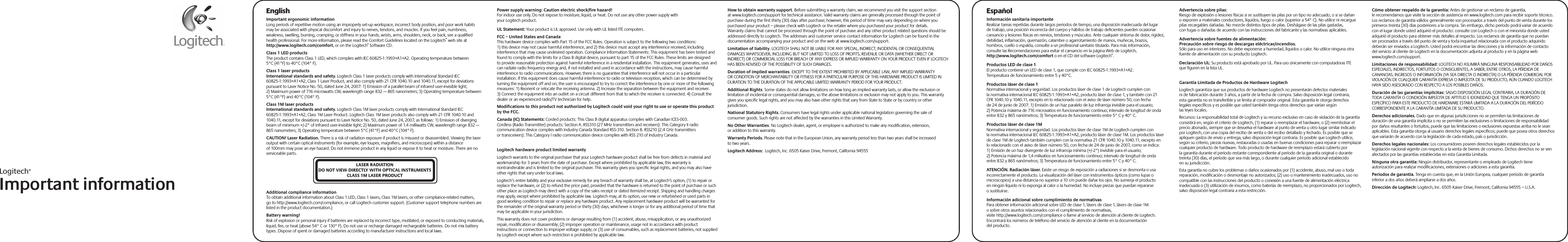 Logitech®Important informationEnglishImportant ergonomic informationLong periods of repetitive motion using an improperly set-up workspace, incorrect body position, and poor work habits may be associated with physical discomfort and injury to nerves, tendons, and muscles. If you feel pain, numbness, weakness, swelling, burning, cramping, or stiffness in your hands, wrists, arms, shoulders, neck, or back, see a qualified health professional. For more information, please read the Comfort Guidelines located on the Logitech® web site at http://www.logitech.com/comfort, or on the Logitech® Software CD.Class 1 LED productsThe product contains Class 1 LED, which complies with IEC 60825-1:1993+A1+A2. Operating temperature between 5°C (41°F) to 40°C (104° F).Class 1 laser productsInternational standards and safety. Logitech Class 1 laser products comply with International Standard IEC 60825-1:1993+A1+A2, Class 1 Laser Product, and also comply with 21 CFR 1040.10 and 1040.11, except for deviations pursuant to Laser Notice No. 50, dated June 24, 2007: 1) Emission of a parallel beam of infrared user-invisible light; 2) Maximum power of 716 microwatts CW, wavelength range 832 — 865 nanometers; 3) Operating temperature between 5°C (41°F) and 40°C (104° F).Class 1M laser productsInternational standards and safety. Logitech Class 1M laser products comply with International Standard IEC 60825-1:1993+A1+A2, Class 1M Laser Product. Logitech Class 1M laser products also comply with 21 CFR 1040.10 and 1040.11, except for deviations pursuant to Laser Notice No. 50, dated June 24, 2007, as follows: 1) Emission of diverging beam of minimum +/-2° of infrared user-invisible light; 2) Maximum power of 1.4 milliwatts CW, wavelength range 832 — 865 nanometers; 3) Operating temperature between 5°C (41°F) and 40°C (104° F).CAUTION! Laser Radiation. There is a risk of radiation exposure if product is misused or disassembled. Viewing the laser output with certain optical instruments (for example, eye loupes, magnifiers, and microscopes) within a distance of 100mm may pose an eye hazard. Do not immerse product in any liquid or expose it to heat or moisture. There are no serviceable parts.Additional compliance informationTo obtain additional information about Class 1 LED, Class 1 lasers, Class 1M lasers, or other compliance-related matters, go to http://www.logitech.com/compliance, or call Logitech customer support. (Customer support telephone numbers are listed in the product documentation.)Battery warning!Risk of explosion or personal injury if batteries are replaced by incorrect type, mutilated, or exposed to conducting materials, liquid, fire, or heat (above 54° C or 130° F). Do not use or recharge damaged rechargeable batteries. Do not mix battery types. Dispose of spent or damaged batteries according to manufacturer instructions and local laws. Power supply warning: Caution electric shock/fire hazard!For indoor use only. Do not expose to moisture, liquid, or heat. Do not use any other power supply with your Logitech product. UL Statement: Your product is UL approved. Use only with UL listed ITE computers.FCC – United States and CanadaThis hardware device complies with Part 15 of the FCC Rules. Operation is subject to the following two conditions: 1) this device may not cause harmful interference, and 2) this device must accept any interference received, including interference that may cause undesired operation. Compliance Information Statements: This equipment has been tested and found to comply with the limits for a Class B digital device, pursuant to part 15 of the FCC Rules. These limits are designed to provide reasonable protection against harmful interference in a residential installation. This equipment generates, uses and can radiate radio frequency energy and, if not installed and used in accordance with the instructions, may cause harmful interference to radio communications. However, there is no guarantee that interference will not occur in a particular installation. If this equipment does cause harmful interference to radio or television reception, which can be determined by turning the equipment off and on, the user is encouraged to try to correct the interference by one or more of the following measures: 1) Reorient or relocate the receiving antenna. 2) Increase the separation between the equipment and receiver. 3) Connect the equipment into an outlet on a circuit different from that to which the receiver is connected. 4) Consult the dealer or an experienced radio/TV technician for help. Modifications to this product not authorized by Logitech could void your right to use or operate this product by the FCC.Canada (IC) Statements: Corded products: This Class B digital apparatus complies with Canadian ICES-003. Cordless (Radio Transmitter) products: Section A. RSS310 (27 MHz transmitters and receivers): This Category II radio communication device complies with Industry Canada Standard RSS-310. Section B. RSS210 (2.4 GHz transmitters or transceivers): This Category I radio communication device complies with RSS 210 of Industry Canada.  Logitech hardware product limited warrantyLogitech warrants to the original purchaser that your Logitech hardware product shall be free from defects in material and workmanship for 3 years from the date of purchase. Except where prohibited by applicable law, this warranty is nontransferable and is limited to the original purchaser. This warranty gives you specific legal rights, and you may also have other rights that vary under local laws. Logitech’s entire liability and your exclusive remedy for any breach of warranty shall be, at Logitech’s option, (1) to repair or replace the hardware, or (2) to refund the price paid, provided that the hardware is returned to the point of purchase or such other place as Logitech may direct with a copy of the sales receipt or dated itemized receipt. Shipping and handling charges may apply, except where prohibited by applicable law. Logitech may, at its option, use new or refurbished or used parts in good working condition to repair or replace any hardware product. Any replacement hardware product will be warranted for the remainder of the original warranty period or thirty (30) days, whichever is longer or for any additional period of time that may be applicable in your jurisdiction.This warranty does not cover problems or damage resulting from (1) accident, abuse, misapplication, or any unauthorized repair, modification or disassembly; (2) improper operation or maintenance, usage not in accordance with product instructions or connection to improper voltage supply; or (3) use of consumables, such as replacement batteries, not supplied by Logitech except where such restriction is prohibited by applicable law.How to obtain warranty support. Before submitting a warranty claim, we recommend you visit the support section at www.logitech.com/support for technical assistance. Valid warranty claims are generally processed through the point of purchase during the first thirty (30) days after purchase; however, this period of time may vary depending on where you purchased your product – please check with Logitech or the retailer where you purchased your product for details. Warranty claims that cannot be processed through the point of purchase and any other product related questions should be addressed directly to Logitech. The addresses and customer service contact information for Logitech can be found in the documentation accompanying your product and on the web at www.logitech.com/support.Limitation of liability. LOGITECH SHALL NOT BE LIABLE FOR ANY SPECIAL, INDIRECT, INCIDENTAL OR CONSEQUENTIAL DAMAGES WHATSOEVER, INCLUDING BUT NOT LIMITED TO LOSS OF PROFITS, REVENUE OR DATA (WHETHER DIRECT OR INDIRECT) OR COMMERCIAL LOSS FOR BREACH OF ANY EXPRESS OR IMPLIED WARRANTY ON YOUR PRODUCT EVEN IF LOGITECH HAS BEEN ADVISED OF THE POSSIBILITY OF SUCH DAMAGES. Duration of implied warranties. EXCEPT TO THE EXTENT PROHIBITED BY APPLICABLE LAW, ANY IMPLIED WARRANTY OR CONDITION OF MERCHANTABILITY OR FITNESS FOR A PARTICULAR PURPOSE OF THIS HARDWARE PRODUCT IS LIMITED IN DURATION TO THE DURATION OF THE APPLICABLE LIMITED WARRANTY PERIOD FOR YOUR PRODUCT. Additional Rights. Some states do not allow limitations on how long an implied warranty lasts, or allow the exclusion or limitation of incidental or consequential damages, so the above limitations or exclusion may not apply to you. This warranty gives you specific legal rights, and you may also have other rights that vary from State to State or by country or other jurisdiction.National Statutory Rights. Consumers have legal rights under applicable national legislation governing the sale of consumer goods. Such rights are not affected by the warranties in this Limited Warranty.No Other Warranties. No Logitech dealer, agent, or employee is authorized to make any modification, extension, or addition to this warranty.Warranty Periods. Please note that in the European Union, any warranty period less than two years shall be increased to two years.Logitech Address:  Logitech, Inc. 6505 Kaiser Drive, Fremont, California 94555EspañolInformación sanitaria importanteRealizar tareas repetidas durante largos periodos de tiempo, una disposición inadecuada del lugar de trabajo, una posición incorrecta del cuerpo y hábitos de trabajo deficientes pueden ocasionar cansancio y lesiones físicas en nervios, tendones y músculos. Ante cualquier síntoma de dolor, rigidez, debilidad, inflamación, quemazón, calambre o agarrotamiento de manos, muñecas, brazos, hombros, cuello o espalda, consulte a un profesional sanitario titulado. Para más información, consulte las Recomendaciones para evitar el cansancio en la página Web de Logitech, http://www.logitech.com/comfort o en el CD del software Logitech®.Productos LED de clase 1El producto contiene un LED de clase 1, que cumple con IEC 60825-1:1993+A1+A2. Temperatura de funcionamiento entre 5 y 40°C.Productos láser de clase 1Normativa internacional y seguridad. Los productos láser de clase 1 de Logitech cumplen con la normativa internacional IEC 60825-1:1993+A1+A2, producto láser de clase 1, y también con 21 CFR 1040.10 y 1040.11, excepto en lo relacionado con el aviso de láser número 50, con fecha de 24 de junio de 2007: 1) Emisión de un haz paralelo de luz infrarroja invisible para el usuario; 2) Potencia máxima de 716 microvatios en funcionamiento continuo; intervalo de longitud de onda entre 832 y 865 nanómetros; 3) Temperatura de funcionamiento entre 5° C y 40° C.Productos láser de clase 1MNormativa internacional y seguridad. Los productos láser de clase 1M de Logitech cumplen con la normativa internacional IEC 60825-1:1993+A1+A2, producto láser de clase 1M. Los productos láser de clase 1M de Logitech también cumplen con la normativa 21 CFR 1040.10 y 1040.11, excepto en lo relacionado con el aviso de láser número 50, con fecha de 24 de junio de 2007, como se indica: 1) Emisión de un haz divergente de luz infrarroja mínima (+/-2°) invisible para el usuario; 2) Potencia máxima de 1,4 milivatios en funcionamiento continuo; intervalo de longitud de onda entre 832 y 865 nanómetros; 3) Temperatura de funcionamiento entre 5° C y 40° C.ATENCIÓN. Radiación láser. Existe un riesgo de exposición a radiaciones si se desmonta o usa incorrectamente el producto. La visualización del láser con instrumentos ópticos (como lupas o microscopios) a una distancia no superior a 10 cm puede dañar los ojos. No sumerja el producto en ningún líquido ni lo exponga al calor o la humedad. No incluye piezas que puedan repararse o sustituirse.Información adicional sobre cumplimiento de normativasPara obtener información adicional sobre LED de clase 1, lásers de clase 1, lásers de clase 1M o sobre otros asuntos relacionados con el cumplimiento de normativas, visite http://www.logitech.com/compliance o llame al servicio de atención al cliente de Logitech. Encontrará los números de teléfono del servicio de atención al cliente en la documentación del producto.Advertencia sobre pilas:Riesgo de explosión o lesiones físicas si se sustituyen las pilas por un tipo no adecuado, o si se dañan o exponen a materiales conductores, líquidos, fuego o calor (superior a 54° C). No utilice ni recargue pilas recargables dañadas. No mezcle distintos tipos de pilas. Deshágase de las pilas gastadas, con fugas o dañadas de acuerdo con las instrucciones del fabricante y las normativas aplicables. Advertencia sobre fuentes de alimentación: Precaución sobre riesgo de descargas eléctricas/incendios.Sólo para uso en interiores. No debe exponerse a humedad, líquidos o calor. No utilice ninguna otra fuente de alimentación con su producto Logitech.Declaración UL: Su producto está aprobado por UL. Para uso únicamente con computadoras ITE que figuren en la lista UL.Garantía Limitada de Productos de Hardware LogitechLogitech garantiza que sus productos de hardware Logitech no presentarán defectos materiales ni de fabricación durante 3 años, a partir de la fecha de compra. Salvo disposición legal contraria, esta garantía no es transferible y se limita al comprador original. Esta garantía le otorga derechos legales específicos y es posible que usted también tenga otros derechos que varían según las leyes locales.Recursos: La responsabilidad total de Logitech y su recurso exclusivo en caso de violación de la garantía consistirá en, según el criterio de Logitech, (1) reparar o reemplazar el hardware, o (2) reembolsar el precio abonado, siempre que se devuelva el hardware al punto de venta u otro lugar similar indicado por Logitech, con una copia del recibo de venta o del recibo detallado y fechado. Es posible que se apliquen gastos de envío y entrega, salvo disposición legal contraria. Es posible que Logitech utilice, según su criterio, piezas nuevas, restauradas o usadas en buenas condiciones para reparar o reemplazar cualquier producto de hardware. Todo producto de hardware de reemplazo estará cubierto por la garantía durante el período restante correspondiente al período de la garantía original o durante treinta (30) días, el período que sea más largo, o durante cualquier período adicional establecido en su jurisdicción.Esta garantía no cubre los problemas o daños ocasionados por (1) accidente, abuso, mal uso o toda reparación, modificación o desmontaje no autorizados; (2) uso o mantenimiento inadecuados, uso no compatible con las instrucciones del producto o conexión a una fuente de alimentación eléctrica inadecuada o (3) utilización de insumos, como baterías de reemplazo, no proporcionados por Logitech, salvo disposición legal contraria a esta restricción.Cómo obtener respaldo de la garantía: Antes de gestionar un reclamo de garantía, le recomendamos que visite la sección de asistencia en www.logitech.com para recibir soporte técnico. Los reclamos de garantía válidos generalmente son procesados a través del punto de venta durante los primeros treinta (30) días posteriores a la compra. Sin embargo, dicho período podrá variar de acuerdo con el lugar donde usted adquirió el producto: consulte con Logitech o con el minorista donde usted adquirió el producto para obtener más detalles al respecto. Los reclamos de garantía que no puedan ser procesados a través del punto de venta y toda inquietud relacionada con el producto adquirido deberán ser enviados a Logitech. Usted podrá encontrar las direcciones y la información de contacto del servicio al cliente de Logitech en la documentación adjunta al producto y en la página web www.logitech.com/support.Limitaciones de responsabilidad: LOGITECH NO ASUMIRÁ NINGUNA RESPONSABILIDAD POR DAÑOS ESPECIALES, INDIRECTOS, FORTUITOS O CONSIGUIENTES, A SABER, ENTRE OTROS, LA PÉRDIDA DE GANANCIAS, INGRESOS O INFORMACIÓN (YA SEA DIRECTA O INDIRECTA) O LA PÉRDIDA COMERCIAL POR VIOLACIÓN DE CUALQUIER GARANTÍA EXPRESA O IMPLÍCITA DE SU PRODUCTO, AÚN CUANDO LOGITECH HAYA SIDO ASESORADO CON RESPECTO A LOS POSIBLES DAÑOS. Duración de las garantías implícitas: SALVO DISPOSICIÓN LEGAL CONTRARIA, LA DURACIÓN DE TODA GARANTÍA O CONDICIÓN IMPLÍCITA DE APTITUD E IDONEIDAD QUE TENGA UN PROPÓSITO ESPECÍFICO PARA ESTE PRODUCTO DE HARDWARE ESTARÁ LIMITADA A LA DURACIÓN DEL PERÍODO CORRESPONDIENTE A LA GARANTÍA LIMITADA DE SU PRODUCTO. Derechos adicionales. Dado que en algunas jurisdicciones no se permiten las limitaciones de duración de una garantía implícita o no se permiten las exclusiones o limitaciones de responsabilidad por daños resultantes o fortuitos, puede que las limitaciones o exclusiones expuestas arriba no le sean aplicables. Esta garantía otorga al usuario derechos legales específicos; puede que posea otros derechos que variarán de acuerdo con la legislación de cada estado, país o jurisdicción.Derechos legales nacionales: Los consumidores poseen derechos legales establecidos por la legislación nacional vigente con respecto a la venta de bienes de consumo. Dichos derechos no se ven afectados por las garantías establecidas en esta Garantía Limitada.Ninguna otra garantía: Ningún distribuidor, representante o empleado de Logitech tiene autorización para realizar modificaciones, extensiones o adiciones a esta garantía.Periodos de garantía. Tenga en cuenta que, en la Unión Europea, cualquier periodo de garantía inferior a dos años deberá ampliarse a dos años.Dirección de Logitech: Logitech, Inc. 6505 Kaiser Drive, Fremont, California 94555 – U.S.A.LASER RADIATIONDO NOT VIEW DIRECTLY WITH OPTICAL INSTRUMENTSCLASS 1M LASER PRODUCT