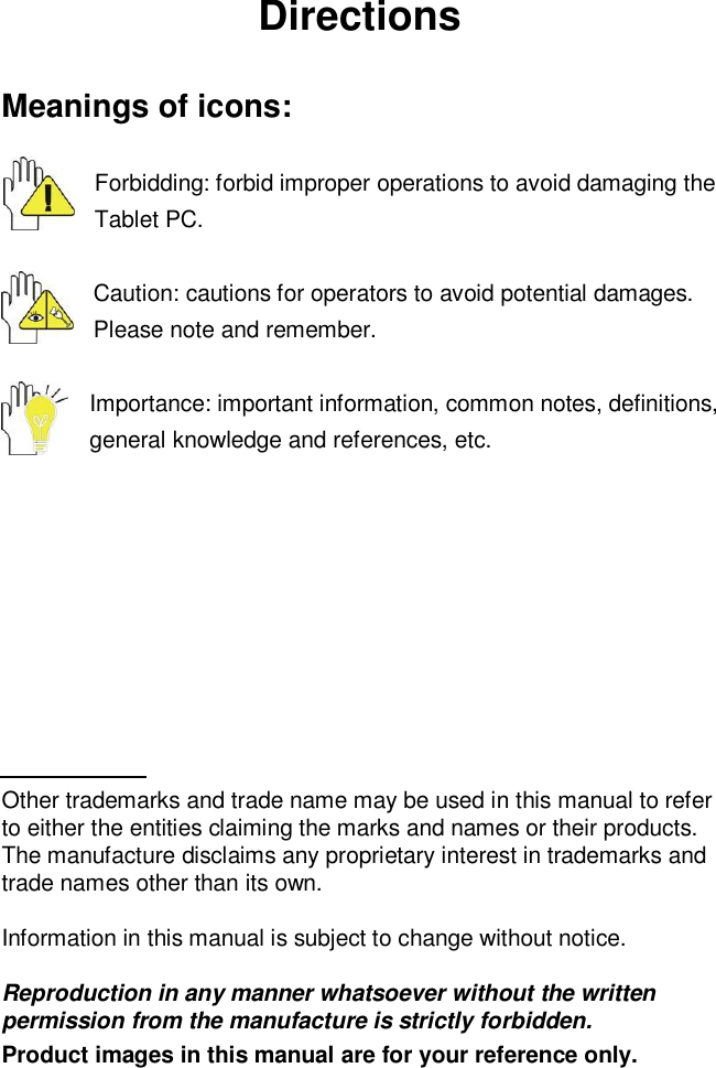 DirectionsMeanings of icons:Forbidding: forbid improper operations to avoid damaging theTablet PC.Caution: cautions for operators to avoid potential damages.Please note and remember.Importance: important information, common notes, definitions,general knowledge and references, etc.Other trademarks and trade name may be used in this manual to referto either the entities claiming the marks and names or their products.The manufacture disclaims any proprietary interest in trademarks andtrade names other than its own.Information in this manual is subject to change without notice.Reproduction in any manner whatsoever without the writtenpermission from the manufacture is strictly forbidden.Product images in this manual are for your reference only.