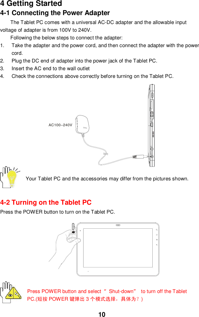 104 Getting Started4-1 Connecting the Power AdapterThe Tablet PC comes with a universal AC-DC adapter and the allowable inputvoltage of adapter is from 100V to 240V.Following the below steps to connect the adapter:1.  Take the adapter and the power cord, and then connect the adapter with the powercord.2.  Plug the DC end of adapter into the power jack of the Tablet PC.3.  Insert the AC end to the wall outlet4.  Check the connections above correctly before turning on the Tablet PC.Your Tablet PC and the accessories may differ from the pictures shown.4-2 Turning on the Tablet PCPress the POWER button to turn on the Tablet PC.Press POWER button and select “Shut-down”  to turn off the TabletPC.(󱓂 POWER 󳈃 3󰛶󲳞)