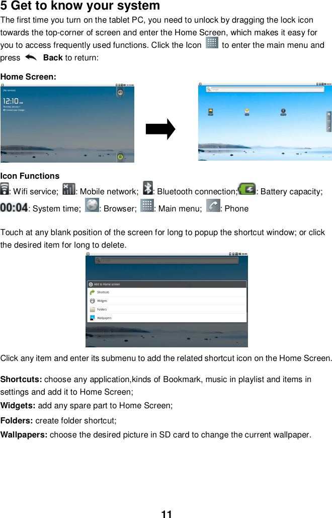 115 Get to know your systemThe first time you turn on the tablet PC, you need to unlock by dragging the lock icontowards the top-corner of screen and enter the Home Screen, which makes it easy foryou to access frequently used functions. Click the Icon   to enter the main menu andpress Back to return:Home Screen:Icon Functions: Wifi service; : Mobile network; : Bluetooth connection; : Battery capacity;: System time; : Browser; : Main menu; : PhoneTouch at any blank position of the screen for long to popup the shortcut window; or clickthe desired item for long to delete.Click any item and enter its submenu to add the related shortcut icon on the Home Screen.Shortcuts: choose any application,kinds of Bookmark, music in playlist and items insettings and add it to Home Screen;Widgets: add any spare part to Home Screen;Folders: create folder shortcut;Wallpapers: choose the desired picture in SD card to change the current wallpaper.