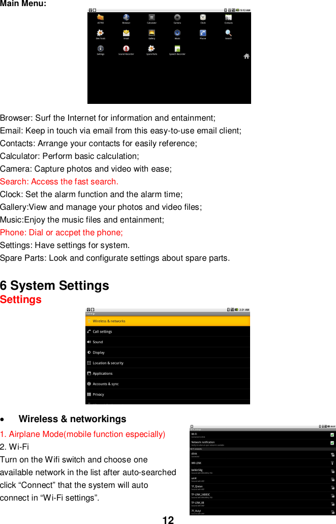 12Main Menu:Browser: Surf the Internet for information and entainment;Email: Keep in touch via email from this easy-to-use email client;Contacts: Arrange your contacts for easily reference;Calculator: Perform basic calculation;Camera: Capture photos and video with ease;Search: Access the fast search.Clock: Set the alarm function and the alarm time;Gallery:View and manage your photos and video files;Music:Enjoy the music files and entainment;Phone: Dial or accpet the phone;Settings: Have settings for system.Spare Parts: Look and configurate settings about spare parts.6 System SettingsSettingsWireless &amp; networkings1. Airplane Mode(mobile function especially)2. Wi-FiTurn on the Wifi switch and choose oneavailable network in the list after auto-searchedclick “Connect” that the system will autoconnect in “Wi-Fi settings”.