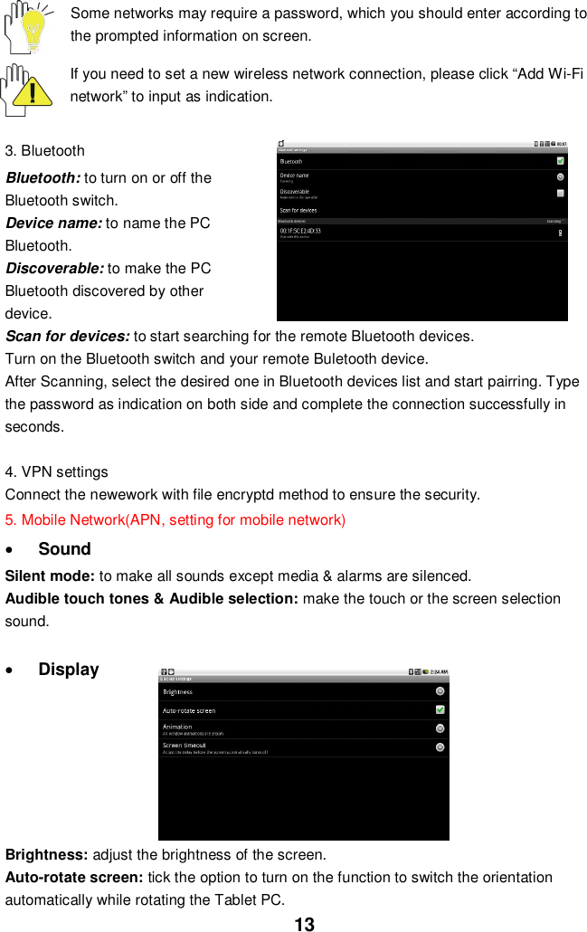 13Some networks may require a password, which you should enter according tothe prompted information on screen.If you need to set a new wireless network connection, please click “Add Wi-Finetwork” to input as indication.3. BluetoothBluetooth: to turn on or off theBluetooth switch.Device name: to name the PCBluetooth.Discoverable: to make the PCBluetooth discovered by otherdevice.Scan for devices: to start searching for the remote Bluetooth devices.Turn on the Bluetooth switch and your remote Buletooth device.After Scanning, select the desired one in Bluetooth devices list and start pairring. Typethe password as indication on both side and complete the connection successfully inseconds.4. VPN settingsConnect the newework with file encryptd method to ensure the security.5. Mobile Network(APN, setting for mobile network)SoundSilent mode: to make all sounds except media &amp; alarms are silenced.Audible touch tones &amp; Audible selection: make the touch or the screen selectionsound.DisplayBrightness: adjust the brightness of the screen.Auto-rotate screen: tick the option to turn on the function to switch the orientationautomatically while rotating the Tablet PC.