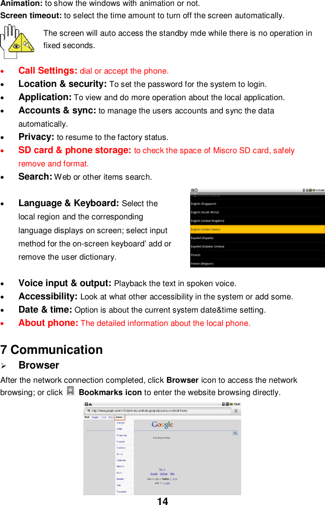 14Animation: to show the windows with animation or not.Screen timeout: to select the time amount to turn off the screen automatically.The screen will auto access the standby mde while there is no operation infixed seconds.Call Settings: dial or accept the phone.Location &amp; security: To set the password for the system to login.Application: To view and do more operation about the local application.Accounts &amp; sync: to manage the users accounts and sync the dataautomatically.Privacy: to resume to the factory status.SD card &amp; phone storage: to check the space of Miscro SD card, safelyremove and format.Search: Web or other items search.Language &amp; Keyboard: Select thelocal region and the correspondinglanguage displays on screen; select inputmethod for the on-screen keyboard’ add orremove the user dictionary.Voice input &amp; output: Playback the text in spoken voice.Accessibility: Look at what other accessibility in the system or add some.Date &amp; time: Option is about the current system date&amp;time setting.About phone: The detailed information about the local phone.7 CommunicationBrowserAfter the network connection completed, click Browser icon to access the networkbrowsing; or click Bookmarks icon to enter the website browsing directly.