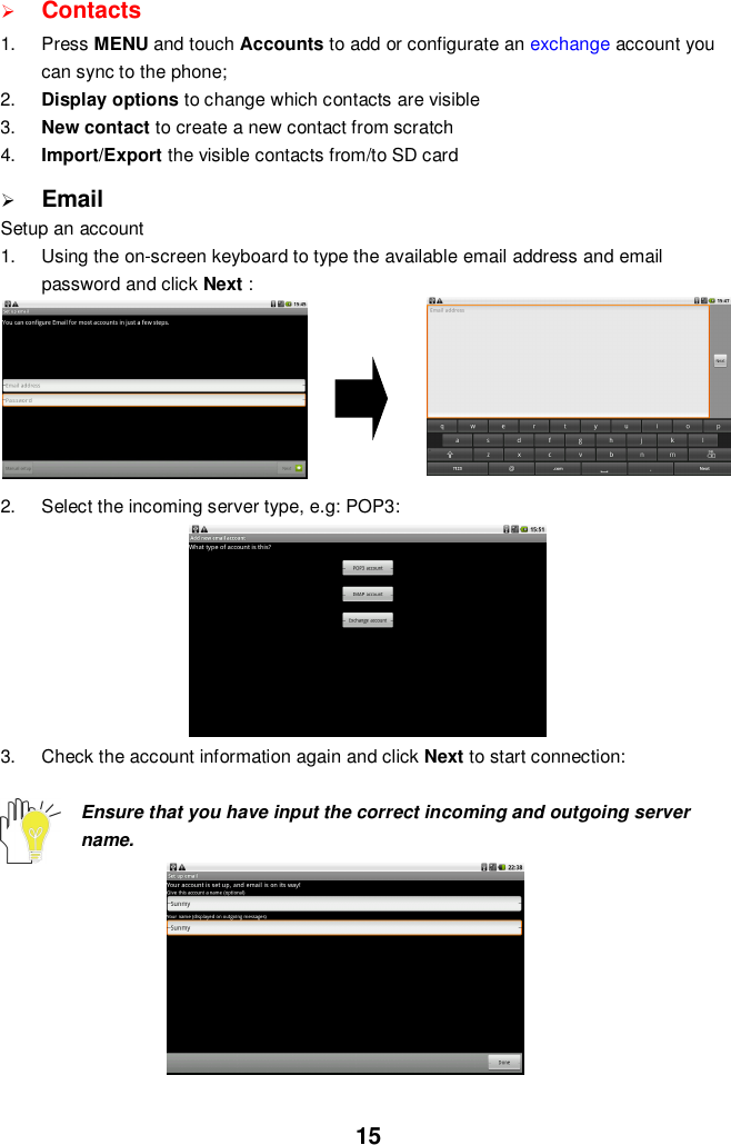 15Contacts1. Press MENU and touch Accounts to add or configurate an exchange account youcan sync to the phone;2. Display options to change which contacts are visible3. New contact to create a new contact from scratch4. Import/Export the visible contacts from/to SD cardEmailSetup an account1.  Using the on-screen keyboard to type the available email address and emailpassword and click Next :2.  Select the incoming server type, e.g: POP3:3.  Check the account information again and click Next to start connection:Ensure that you have input the correct incoming and outgoing servername.