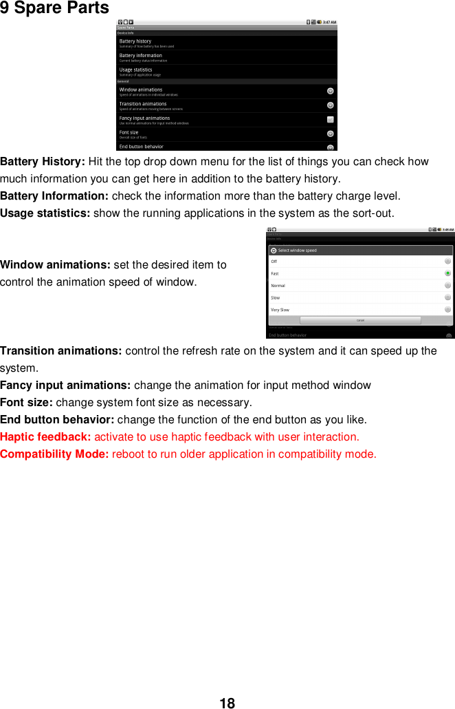 189 Spare PartsBattery History: Hit the top drop down menu for the list of things you can check howmuch information you can get here in addition to the battery history.Battery Information: check the information more than the battery charge level.Usage statistics: show the running applications in the system as the sort-out.Window animations: set the desired item tocontrol the animation speed of window.Transition animations: control the refresh rate on the system and it can speed up thesystem.Fancy input animations: change the animation for input method windowFont size: change system font size as necessary.End button behavior: change the function of the end button as you like.Haptic feedback: activate to use haptic feedback with user interaction.Compatibility Mode: reboot to run older application in compatibility mode.