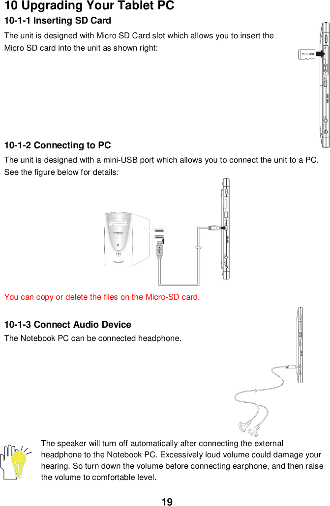 1910 Upgrading Your Tablet PC10-1-1 Inserting SD CardThe unit is designed with Micro SD Card slot which allows you to insert theMicro SD card into the unit as shown right:10-1-2 Connecting to PCThe unit is designed with a mini-USB port which allows you to connect the unit to a PC.See the figure below for details:You can copy or delete the files on the Micro-SD card.10-1-3 Connect Audio DeviceThe Notebook PC can be connected headphone.The speaker will turn off automatically after connecting the externalheadphone to the Notebook PC. Excessively loud volume could damage yourhearing. So turn down the volume before connecting earphone, and then raisethe volume to comfortable level.