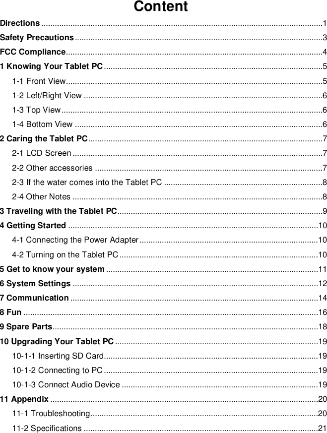 ContentDirections ..............................................................................................................................1Safety Precautions ...............................................................................................................3FCC Compliance...................................................................................................................41 Knowing Your Tablet PC ..................................................................................................51-1 Front View...................................................................................................................51-2 Left/Right View ...........................................................................................................61-3 Top View .....................................................................................................................61-4 Bottom View ...............................................................................................................62 Caring the Tablet PC .........................................................................................................72-1 LCD Screen ................................................................................................................72-2 Other accessories ......................................................................................................72-3 If the water comes into the Tablet PC .......................................................................82-4 Other Notes ................................................................................................................83 Traveling with the Tablet PC............................................................................................94 Getting Started ................................................................................................................104-1 Connecting the Power Adapter ................................................................................104-2 Turning on the Tablet PC .........................................................................................105 Get to know your system ...............................................................................................116 System Settings ..............................................................................................................127 Communication ...............................................................................................................148 Fun ....................................................................................................................................169 Spare Parts.......................................................................................................................1810 Upgrading Your Tablet PC ...........................................................................................1910-1-1 Inserting SD Card................................................................................................1910-1-2 Connecting to PC ................................................................................................1910-1-3 Connect Audio Device ........................................................................................1911 Appendix ........................................................................................................................2011-1  Troubleshooting ......................................................................................................2011-2 Specifications .........................................................................................................21