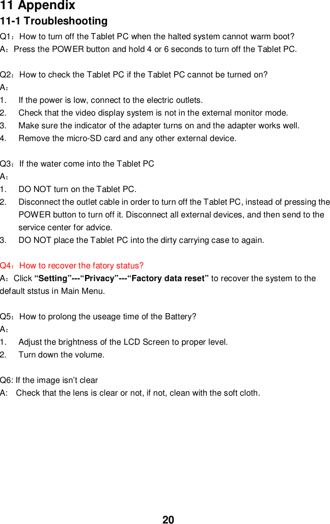 2011 Appendix11-1 TroubleshootingQ1How to turn off the Tablet PC when the halted system cannot warm boot?APress the POWER button and hold 4 or 6 seconds to turn off the Tablet PC.Q2How to check the Tablet PC if the Tablet PC cannot be turned on?A1.  If the power is low, connect to the electric outlets.2.  Check that the video display system is not in the external monitor mode.3.  Make sure the indicator of the adapter turns on and the adapter works well.4.  Remove the micro-SD card and any other external device.Q3If the water come into the Tablet PCA1.  DO NOT turn on the Tablet PC.2.  Disconnect the outlet cable in order to turn off the Tablet PC, instead of pressing thePOWER button to turn off it. Disconnect all external devices, and then send to theservice center for advice.3.  DO NOT place the Tablet PC into the dirty carrying case to again.Q4How to recover the fatory status?AClick “Setting”---“Privacy”---“Factory data reset” to recover the system to thedefault ststus in Main Menu.Q5How to prolong the useage time of the Battery?A1.  Adjust the brightness of the LCD Screen to proper level.2.  Turn down the volume.Q6: If the image isn’t clearA:   Check that the lens is clear or not, if not, clean with the soft cloth.