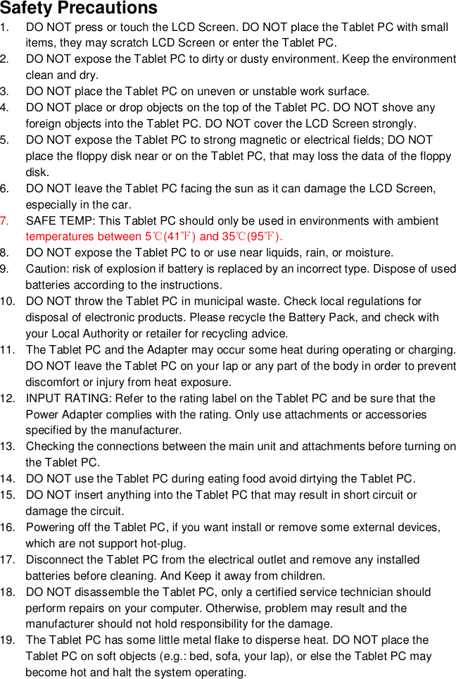 Safety Precautions1.  DO NOT press or touch the LCD Screen. DO NOT place the Tablet PC with smallitems, they may scratch LCD Screen or enter the Tablet PC.2.  DO NOT expose the Tablet PC to dirty or dusty environment. Keep the environmentclean and dry.3.  DO NOT place the Tablet PC on uneven or unstable work surface.4.  DO NOT place or drop objects on the top of the Tablet PC. DO NOT shove anyforeign objects into the Tablet PC. DO NOT cover the LCD Screen strongly.5.  DO NOT expose the Tablet PC to strong magnetic or electrical fields; DO NOTplace the floppy disk near or on the Tablet PC, that may loss the data of the floppydisk.6.  DO NOT leave the Tablet PC facing the sun as it can damage the LCD Screen,especially in the car.7. SAFE TEMP: This Tablet PC should only be used in environments with ambienttemperatures between 5(41) and 35(95).8.  DO NOT expose the Tablet PC to or use near liquids, rain, or moisture.9.  Caution: risk of explosion if battery is replaced by an incorrect type. Dispose of usedbatteries according to the instructions.10.  DO NOT throw the Tablet PC in municipal waste. Check local regulations fordisposal of electronic products. Please recycle the Battery Pack, and check withyour Local Authority or retailer for recycling advice.11.  The Tablet PC and the Adapter may occur some heat during operating or charging.DO NOT leave the Tablet PC on your lap or any part of the body in order to preventdiscomfort or injury from heat exposure.12.  INPUT RATING: Refer to the rating label on the Tablet PC and be sure that thePower Adapter complies with the rating. Only use attachments or accessoriesspecified by the manufacturer.13.  Checking the connections between the main unit and attachments before turning onthe Tablet PC.14.  DO NOT use the Tablet PC during eating food avoid dirtying the Tablet PC.15.  DO NOT insert anything into the Tablet PC that may result in short circuit ordamage the circuit.16.  Powering off the Tablet PC, if you want install or remove some external devices,which are not support hot-plug.17.  Disconnect the Tablet PC from the electrical outlet and remove any installedbatteries before cleaning. And Keep it away from children.18.  DO NOT disassemble the Tablet PC, only a certified service technician shouldperform repairs on your computer. Otherwise, problem may result and themanufacturer should not hold responsibility for the damage.19.  The Tablet PC has some little metal flake to disperse heat. DO NOT place theTablet PC on soft objects (e.g.: bed, sofa, your lap), or else the Tablet PC maybecome hot and halt the system operating.