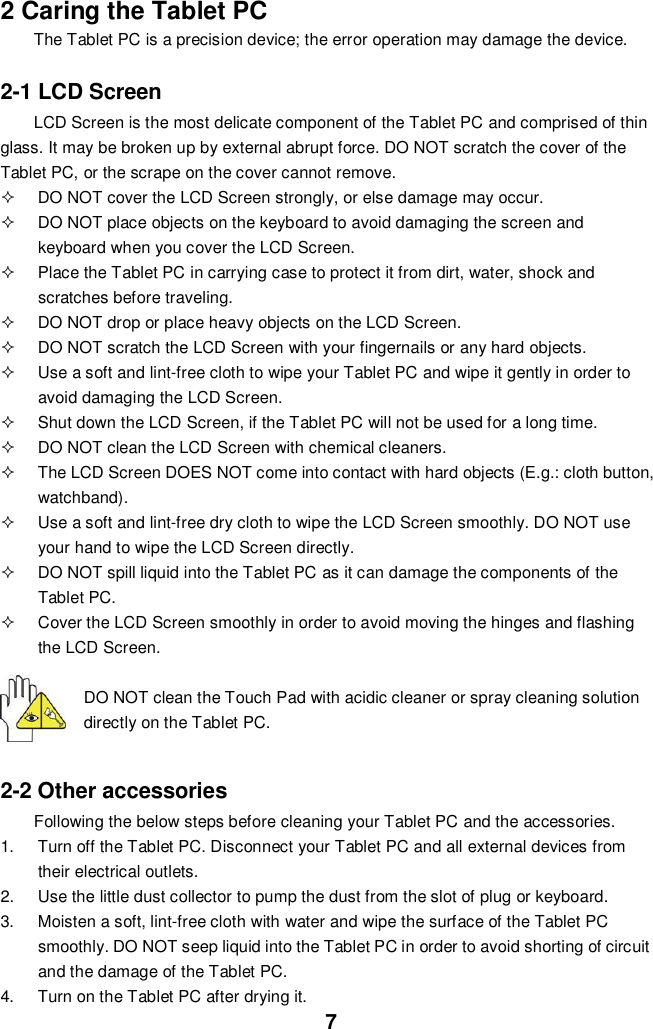 72 Caring the Tablet PCThe Tablet PC is a precision device; the error operation may damage the device.2-1 LCD ScreenLCD Screen is the most delicate component of the Tablet PC and comprised of thinglass. It may be broken up by external abrupt force. DO NOT scratch the cover of theTablet PC, or the scrape on the cover cannot remove.  DO NOT cover the LCD Screen strongly, or else damage may occur.  DO NOT place objects on the keyboard to avoid damaging the screen andkeyboard when you cover the LCD Screen.  Place the Tablet PC in carrying case to protect it from dirt, water, shock andscratches before traveling.  DO NOT drop or place heavy objects on the LCD Screen.  DO NOT scratch the LCD Screen with your fingernails or any hard objects.  Use a soft and lint-free cloth to wipe your Tablet PC and wipe it gently in order toavoid damaging the LCD Screen.  Shut down the LCD Screen, if the Tablet PC will not be used for a long time.  DO NOT clean the LCD Screen with chemical cleaners.  The LCD Screen DOES NOT come into contact with hard objects (E.g.: cloth button,watchband).  Use a soft and lint-free dry cloth to wipe the LCD Screen smoothly. DO NOT useyour hand to wipe the LCD Screen directly.  DO NOT spill liquid into the Tablet PC as it can damage the components of theTablet PC.  Cover the LCD Screen smoothly in order to avoid moving the hinges and flashingthe LCD Screen.DO NOT clean the Touch Pad with acidic cleaner or spray cleaning solutiondirectly on the Tablet PC.2-2 Other accessoriesFollowing the below steps before cleaning your Tablet PC and the accessories.1.  Turn off the Tablet PC. Disconnect your Tablet PC and all external devices fromtheir electrical outlets.2.  Use the little dust collector to pump the dust from the slot of plug or keyboard.3.  Moisten a soft, lint-free cloth with water and wipe the surface of the Tablet PCsmoothly. DO NOT seep liquid into the Tablet PC in order to avoid shorting of circuitand the damage of the Tablet PC.4.  Turn on the Tablet PC after drying it.