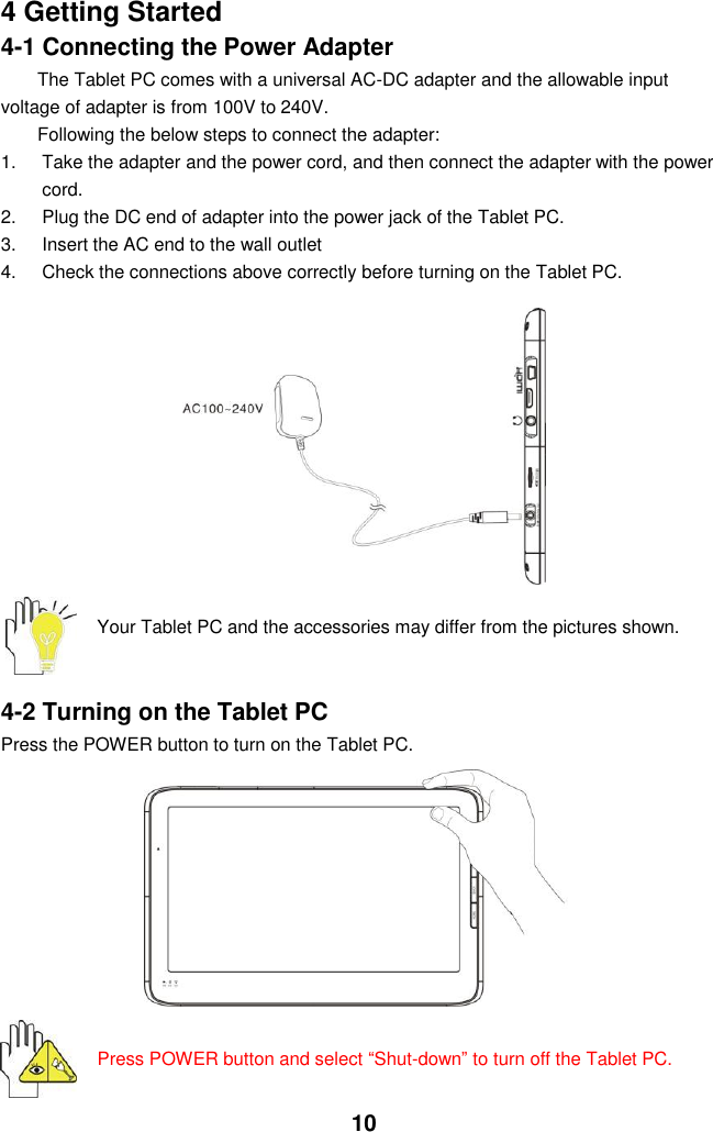  10 4 Getting Started 4-1 Connecting the Power Adapter The Tablet PC comes with a universal AC-DC adapter and the allowable input voltage of adapter is from 100V to 240V.   Following the below steps to connect the adapter: 1.  Take the adapter and the power cord, and then connect the adapter with the power cord. 2.  Plug the DC end of adapter into the power jack of the Tablet PC. 3.  Insert the AC end to the wall outlet 4.  Check the connections above correctly before turning on the Tablet PC.          Your Tablet PC and the accessories may differ from the pictures shown.   4-2 Turning on the Tablet PC Press the POWER button to turn on the Tablet PC.           Press POWER button and select “Shut-down” to turn off the Tablet PC.   