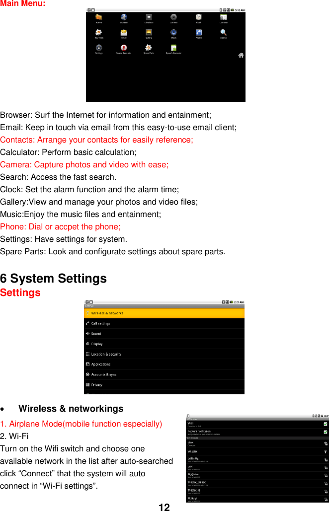  12 Main Menu:             Browser: Surf the Internet for information and entainment; Email: Keep in touch via email from this easy-to-use email client; Contacts: Arrange your contacts for easily reference; Calculator: Perform basic calculation; Camera: Capture photos and video with ease; Search: Access the fast search. Clock: Set the alarm function and the alarm time; Gallery:View and manage your photos and video files; Music:Enjoy the music files and entainment; Phone: Dial or accpet the phone; Settings: Have settings for system. Spare Parts: Look and configurate settings about spare parts.    6 System Settings Settings         Wireless &amp; networkings   1. Airplane Mode(mobile function especially) 2. Wi-Fi Turn on the Wifi switch and choose one available network in the list after auto-searched click “Connect” that the system will auto connect in “Wi-Fi settings”.     