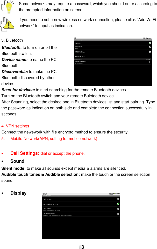  13  Some networks may require a password, which you should enter according to the prompted information on screen.  If you need to set a new wireless network connection, please click “Add Wi-Fi network” to input as indication.    3. Bluetooth Bluetooth: to turn on or off the Bluetooth switch. Device name: to name the PC Bluetooth. Discoverable: to make the PC Bluetooth discovered by other device. Scan for devices: to start searching for the remote Bluetooth devices. Turn on the Bluetooth switch and your remote Buletooth device. After Scanning, select the desired one in Bluetooth devices list and start pairring. Type the password as indication on both side and complete the connection successfully in seconds.  4. VPN settings Connect the newework with file encryptd method to ensure the security. 5.  Mobile Network(APN, setting for mobile network)   Call Settings: dial or accept the phone.  Sound   Silent mode: to make all sounds except media &amp; alarms are silenced. Audible touch tones &amp; Audible selection: make the touch or the screen selection sound.     Display        