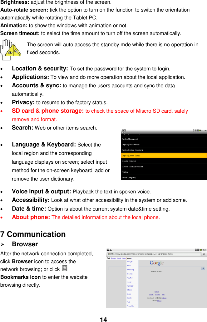  14 Brightness: adjust the brightness of the screen. Auto-rotate screen: tick the option to turn on the function to switch the orientation automatically while rotating the Tablet PC. Animation: to show the windows with animation or not. Screen timeout: to select the time amount to turn off the screen automatically.    The screen will auto access the standby mde while there is no operation in fixed seconds.   Location &amp; security: To set the password for the system to login.  Applications: To view and do more operation about the local application.  Accounts &amp; sync: to manage the users accounts and sync the data automatically.  Privacy: to resume to the factory status.  SD card &amp; phone storage: to check the space of Miscro SD card, safely remove and format.  Search: Web or other items search.   Language &amp; Keyboard: Select the local region and the corresponding language displays on screen; select input method for the on-screen keyboard’ add or remove the user dictionary.   Voice input &amp; output: Playback the text in spoken voice.  Accessibility: Look at what other accessibility in the system or add some.  Date &amp; time: Option is about the current system date&amp;time setting.  About phone: The detailed information about the local phone.  7 Communication  Browser After the network connection completed, click Browser icon to access the network browsing; or click   Bookmarks icon to enter the website browsing directly.    