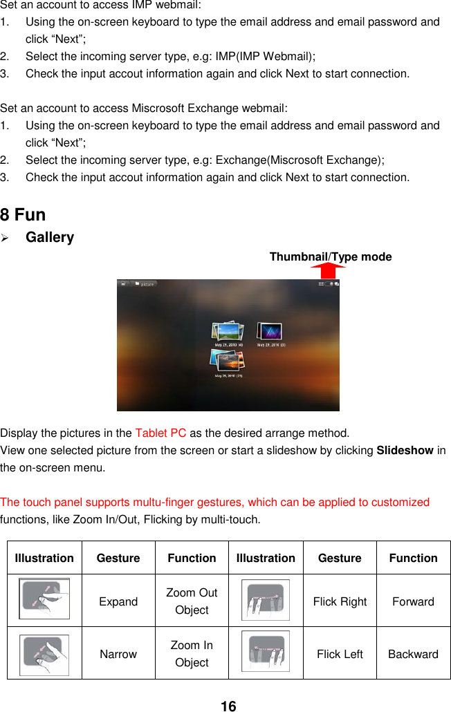  16 Set an account to access IMP webmail: 1.  Using the on-screen keyboard to type the email address and email password and click “Next”; 2.  Select the incoming server type, e.g: IMP(IMP Webmail); 3.  Check the input accout information again and click Next to start connection.  Set an account to access Miscrosoft Exchange webmail: 1.  Using the on-screen keyboard to type the email address and email password and click “Next”; 2.  Select the incoming server type, e.g: Exchange(Miscrosoft Exchange); 3.  Check the input accout information again and click Next to start connection.  8 Fun  Gallery         Display the pictures in the Tablet PC as the desired arrange method. View one selected picture from the screen or start a slideshow by clicking Slideshow in the on-screen menu.  The touch panel supports multu-finger gestures, which can be applied to customized functions, like Zoom In/Out, Flicking by multi-touch.    Illustration Gesture Function Illustration Gesture Function  Expand   Zoom Out Object    Flick Right Forward    Narrow Zoom In Object  Flick Left   Backward  Thumbnail/Type mode 