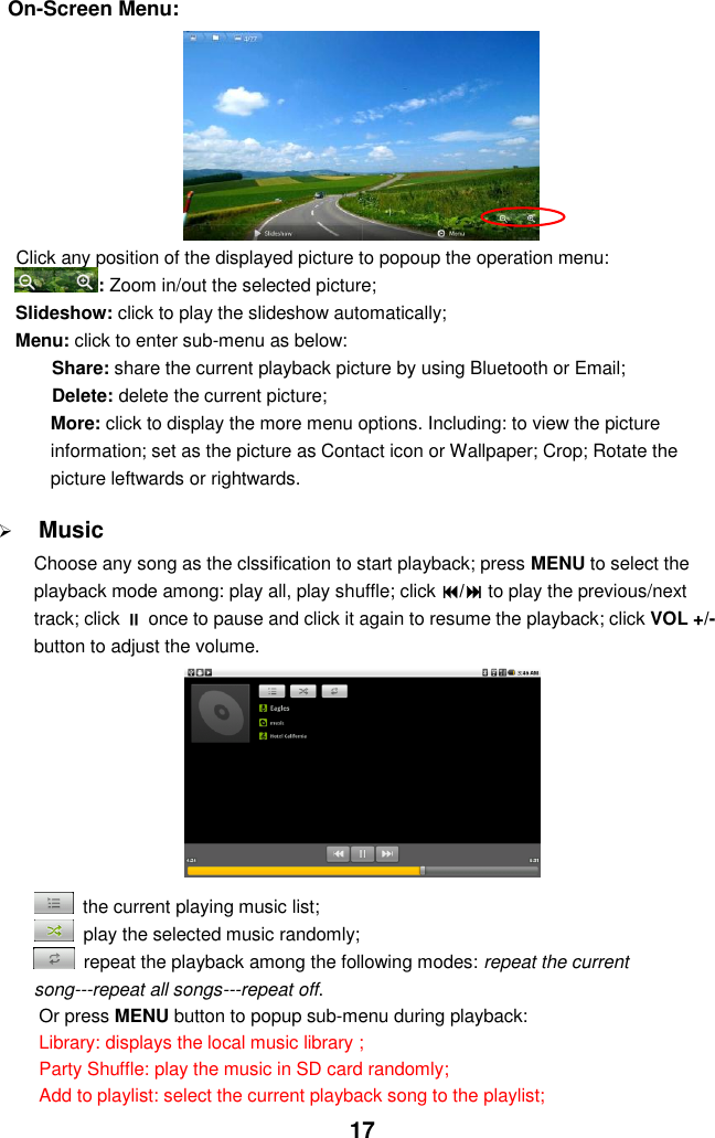  17 On-Screen Menu:         Click any position of the displayed picture to popoup the operation menu: : Zoom in/out the selected picture; Slideshow: click to play the slideshow automatically; Menu: click to enter sub-menu as below: Share: share the current playback picture by using Bluetooth or Email; Delete: delete the current picture; More: click to display the more menu options. Including: to view the picture information; set as the picture as Contact icon or Wallpaper; Crop; Rotate the picture leftwards or rightwards.   Music Choose any song as the clssification to start playback; press MENU to select the playback mode among: play all, play shuffle; click / to play the previous/next track; click  once to pause and click it again to resume the playback; click VOL +/- button to adjust the volume.            the current playing music list;   play the selected music randomly;   repeat the playback among the following modes: repeat the current song---repeat all songs---repeat off. Or press MENU button to popup sub-menu during playback:   Library: displays the local music library ;   Party Shuffle: play the music in SD card randomly; Add to playlist: select the current playback song to the playlist;   