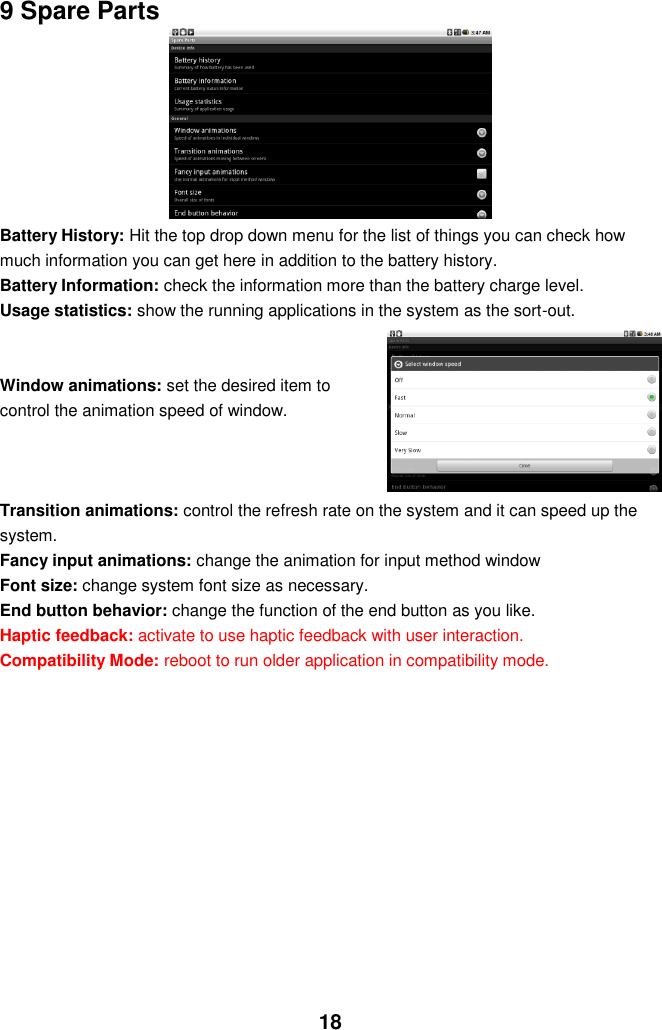  18 9 Spare Parts       Battery History: Hit the top drop down menu for the list of things you can check how much information you can get here in addition to the battery history.   Battery Information: check the information more than the battery charge level. Usage statistics: show the running applications in the system as the sort-out.   Window animations: set the desired item to control the animation speed of window.    Transition animations: control the refresh rate on the system and it can speed up the system. Fancy input animations: change the animation for input method window Font size: change system font size as necessary. End button behavior: change the function of the end button as you like. Haptic feedback: activate to use haptic feedback with user interaction. Compatibility Mode: reboot to run older application in compatibility mode.           