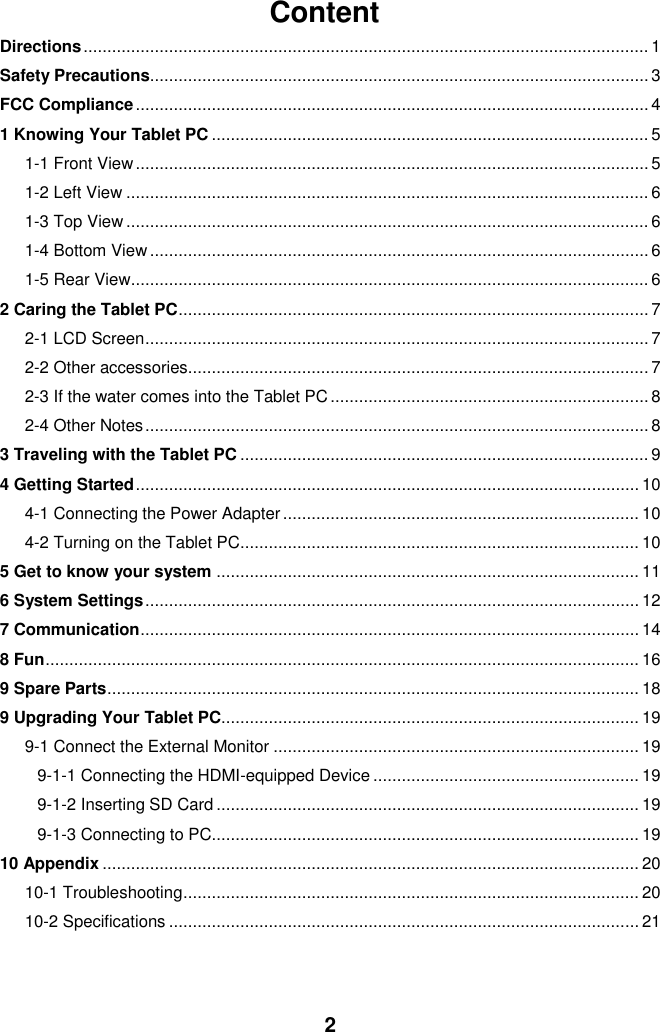  2 Content Directions ....................................................................................................................... 1 Safety Precautions......................................................................................................... 3 FCC Compliance ............................................................................................................ 4 1 Knowing Your Tablet PC ............................................................................................ 5 1-1 Front View ............................................................................................................ 5 1-2 Left View .............................................................................................................. 6 1-3 Top View .............................................................................................................. 6 1-4 Bottom View ......................................................................................................... 6 1-5 Rear View ............................................................................................................. 6 2 Caring the Tablet PC ................................................................................................... 7 2-1 LCD Screen .......................................................................................................... 7 2-2 Other accessories................................................................................................. 7 2-3 If the water comes into the Tablet PC ................................................................... 8 2-4 Other Notes .......................................................................................................... 8 3 Traveling with the Tablet PC ...................................................................................... 9 4 Getting Started .......................................................................................................... 10 4-1 Connecting the Power Adapter ........................................................................... 10 4-2 Turning on the Tablet PC .................................................................................... 10 5 Get to know your system ......................................................................................... 11 6 System Settings ........................................................................................................ 12 7 Communication ......................................................................................................... 14 8 Fun ............................................................................................................................. 16 9 Spare Parts ................................................................................................................ 18 9 Upgrading Your Tablet PC........................................................................................ 19 9-1 Connect the External Monitor ............................................................................. 19 9-1-1 Connecting the HDMI-equipped Device ........................................................ 19 9-1-2 Inserting SD Card ......................................................................................... 19 9-1-3 Connecting to PC.......................................................................................... 19 10 Appendix ................................................................................................................. 20 10-1 Troubleshooting ................................................................................................ 20 10-2 Specifications ................................................................................................... 21   