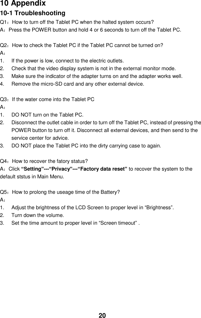  20 10 Appendix 10-1 Troubleshooting Q1：How to turn off the Tablet PC when the halted system occurs? A：Press the POWER button and hold 4 or 6 seconds to turn off the Tablet PC.  Q2：How to check the Tablet PC if the Tablet PC cannot be turned on? A： 1.  If the power is low, connect to the electric outlets. 2.  Check that the video display system is not in the external monitor mode. 3.  Make sure the indicator of the adapter turns on and the adapter works well.   4.  Remove the micro-SD card and any other external device.  Q3：If the water come into the Tablet PC A： 1.  DO NOT turn on the Tablet PC. 2.  Disconnect the outlet cable in order to turn off the Tablet PC, instead of pressing the POWER button to turn off it. Disconnect all external devices, and then send to the service center for advice. 3.  DO NOT place the Tablet PC into the dirty carrying case to again.  Q4：How to recover the fatory status? A：Click “Setting”---“Privacy”---“Factory data reset” to recover the system to the default ststus in Main Menu.  Q5：How to prolong the useage time of the Battery? A： 1.  Adjust the brightness of the LCD Screen to proper level in “Brightness”. 2.  Turn down the volume. 3.  Set the time amount to proper level in “Screen timeout” .         