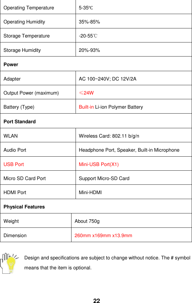  22 Operating Temperature 5-35℃ Operating Humidity 35%-85% Storage Temperature -20-55℃ Storage Humidity 20%-93% Power Adapter AC 100~240V; DC 12V/2A Output Power (maximum) ≤24W Battery (Type) Built-in Li-ion Polymer Battery Port Standard WLAN Wireless Card: 802.11 b/g/n   Audio Port Headphone Port, Speaker, Built-in Microphone USB Port Mini-USB Port(X1) Micro SD Card Port   Support Micro-SD Card HDMI Port Mini-HDMI   Physical Features Weight About 750g Dimension 260mm x169mm x13.9mm  Design and specifications are subject to change without notice. The # symbol means that the item is optional.      