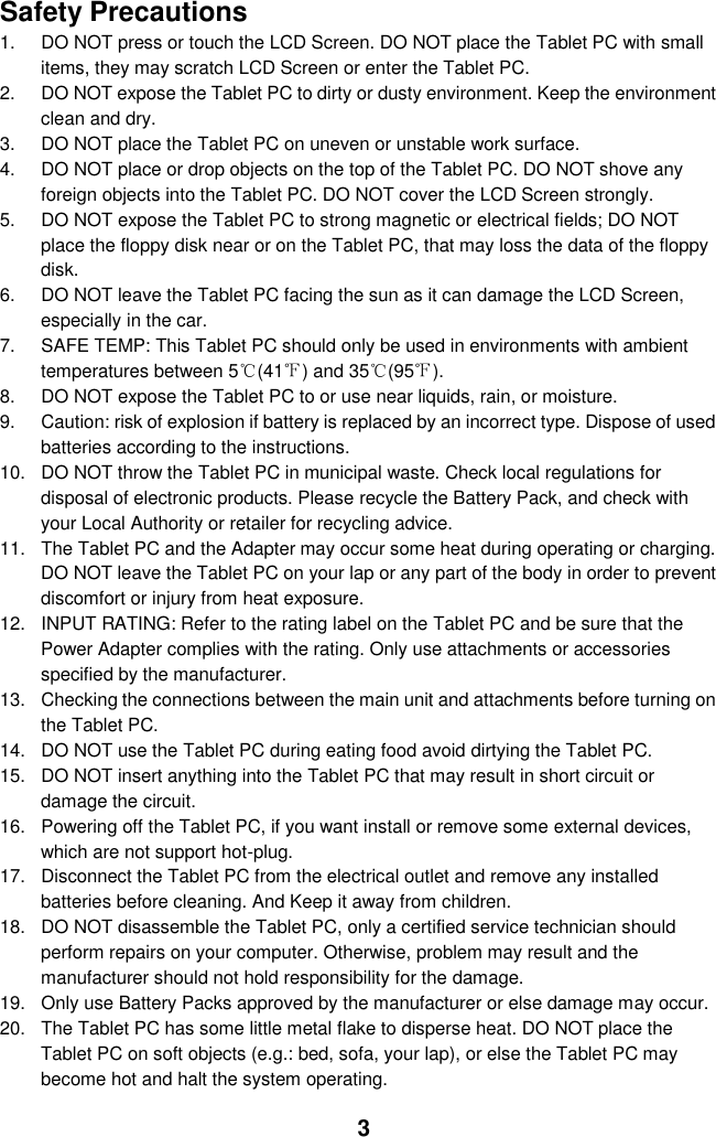  3 Safety Precautions 1.  DO NOT press or touch the LCD Screen. DO NOT place the Tablet PC with small items, they may scratch LCD Screen or enter the Tablet PC. 2.  DO NOT expose the Tablet PC to dirty or dusty environment. Keep the environment clean and dry. 3.  DO NOT place the Tablet PC on uneven or unstable work surface. 4.  DO NOT place or drop objects on the top of the Tablet PC. DO NOT shove any foreign objects into the Tablet PC. DO NOT cover the LCD Screen strongly. 5.  DO NOT expose the Tablet PC to strong magnetic or electrical fields; DO NOT place the floppy disk near or on the Tablet PC, that may loss the data of the floppy disk. 6.  DO NOT leave the Tablet PC facing the sun as it can damage the LCD Screen, especially in the car. 7.  SAFE TEMP: This Tablet PC should only be used in environments with ambient temperatures between 5℃(41℉) and 35℃(95℉). 8.  DO NOT expose the Tablet PC to or use near liquids, rain, or moisture.   9.  Caution: risk of explosion if battery is replaced by an incorrect type. Dispose of used batteries according to the instructions. 10.  DO NOT throw the Tablet PC in municipal waste. Check local regulations for disposal of electronic products. Please recycle the Battery Pack, and check with your Local Authority or retailer for recycling advice. 11.  The Tablet PC and the Adapter may occur some heat during operating or charging. DO NOT leave the Tablet PC on your lap or any part of the body in order to prevent discomfort or injury from heat exposure. 12.  INPUT RATING: Refer to the rating label on the Tablet PC and be sure that the Power Adapter complies with the rating. Only use attachments or accessories specified by the manufacturer. 13.  Checking the connections between the main unit and attachments before turning on the Tablet PC. 14.  DO NOT use the Tablet PC during eating food avoid dirtying the Tablet PC. 15.  DO NOT insert anything into the Tablet PC that may result in short circuit or damage the circuit. 16.  Powering off the Tablet PC, if you want install or remove some external devices, which are not support hot-plug. 17.  Disconnect the Tablet PC from the electrical outlet and remove any installed batteries before cleaning. And Keep it away from children. 18.  DO NOT disassemble the Tablet PC, only a certified service technician should perform repairs on your computer. Otherwise, problem may result and the manufacturer should not hold responsibility for the damage. 19.  Only use Battery Packs approved by the manufacturer or else damage may occur. 20.  The Tablet PC has some little metal flake to disperse heat. DO NOT place the Tablet PC on soft objects (e.g.: bed, sofa, your lap), or else the Tablet PC may become hot and halt the system operating.  