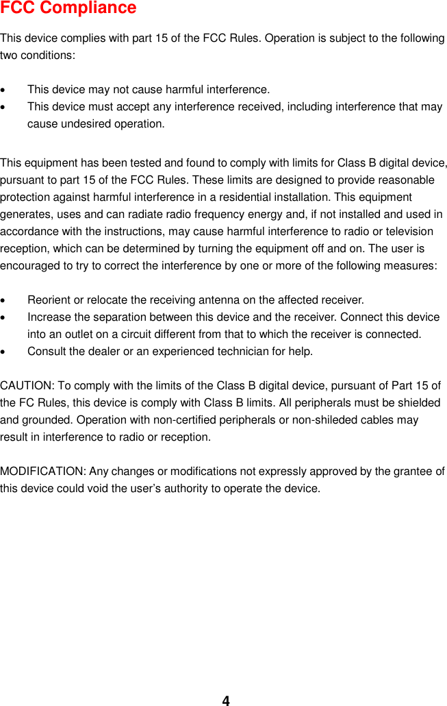  4 FCC Compliance  This device complies with part 15 of the FCC Rules. Operation is subject to the following two conditions:    This device may not cause harmful interference.   This device must accept any interference received, including interference that may cause undesired operation.  This equipment has been tested and found to comply with limits for Class B digital device, pursuant to part 15 of the FCC Rules. These limits are designed to provide reasonable protection against harmful interference in a residential installation. This equipment generates, uses and can radiate radio frequency energy and, if not installed and used in accordance with the instructions, may cause harmful interference to radio or television reception, which can be determined by turning the equipment off and on. The user is encouraged to try to correct the interference by one or more of the following measures:      Reorient or relocate the receiving antenna on the affected receiver.     Increase the separation between this device and the receiver. Connect this device into an outlet on a circuit different from that to which the receiver is connected.     Consult the dealer or an experienced technician for help.  CAUTION: To comply with the limits of the Class B digital device, pursuant of Part 15 of the FC Rules, this device is comply with Class B limits. All peripherals must be shielded and grounded. Operation with non-certified peripherals or non-shileded cables may result in interference to radio or reception.  MODIFICATION: Any changes or modifications not expressly approved by the grantee of this device could void the user’s authority to operate the device.             
