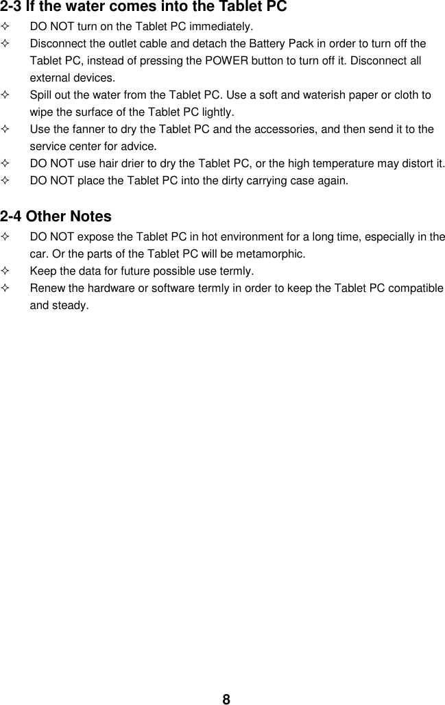  8 2-3 If the water comes into the Tablet PC   DO NOT turn on the Tablet PC immediately.   Disconnect the outlet cable and detach the Battery Pack in order to turn off the Tablet PC, instead of pressing the POWER button to turn off it. Disconnect all external devices.   Spill out the water from the Tablet PC. Use a soft and waterish paper or cloth to wipe the surface of the Tablet PC lightly.   Use the fanner to dry the Tablet PC and the accessories, and then send it to the service center for advice.   DO NOT use hair drier to dry the Tablet PC, or the high temperature may distort it.   DO NOT place the Tablet PC into the dirty carrying case again.  2-4 Other Notes   DO NOT expose the Tablet PC in hot environment for a long time, especially in the car. Or the parts of the Tablet PC will be metamorphic.   Keep the data for future possible use termly.   Renew the hardware or software termly in order to keep the Tablet PC compatible and steady.                                           