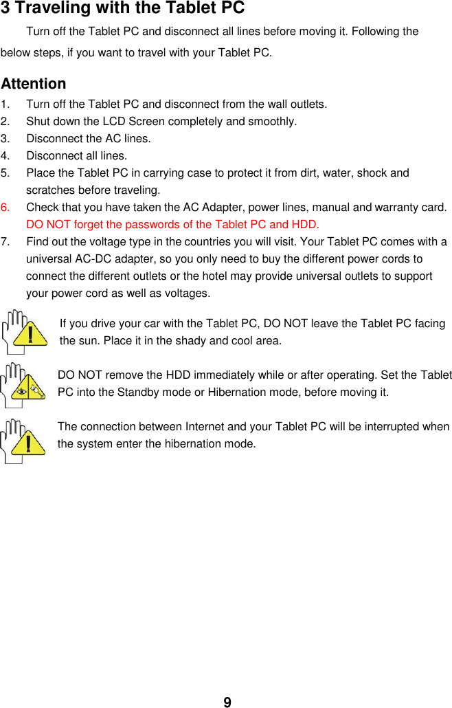  9 3 Traveling with the Tablet PC Turn off the Tablet PC and disconnect all lines before moving it. Following the   below steps, if you want to travel with your Tablet PC.  Attention 1.  Turn off the Tablet PC and disconnect from the wall outlets. 2.  Shut down the LCD Screen completely and smoothly. 3.  Disconnect the AC lines. 4.  Disconnect all lines. 5.  Place the Tablet PC in carrying case to protect it from dirt, water, shock and scratches before traveling. 6. Check that you have taken the AC Adapter, power lines, manual and warranty card. DO NOT forget the passwords of the Tablet PC and HDD. 7.  Find out the voltage type in the countries you will visit. Your Tablet PC comes with a universal AC-DC adapter, so you only need to buy the different power cords to connect the different outlets or the hotel may provide universal outlets to support your power cord as well as voltages.   If you drive your car with the Tablet PC, DO NOT leave the Tablet PC facing the sun. Place it in the shady and cool area.  DO NOT remove the HDD immediately while or after operating. Set the Tablet PC into the Standby mode or Hibernation mode, before moving it.  The connection between Internet and your Tablet PC will be interrupted when the system enter the hibernation mode.             