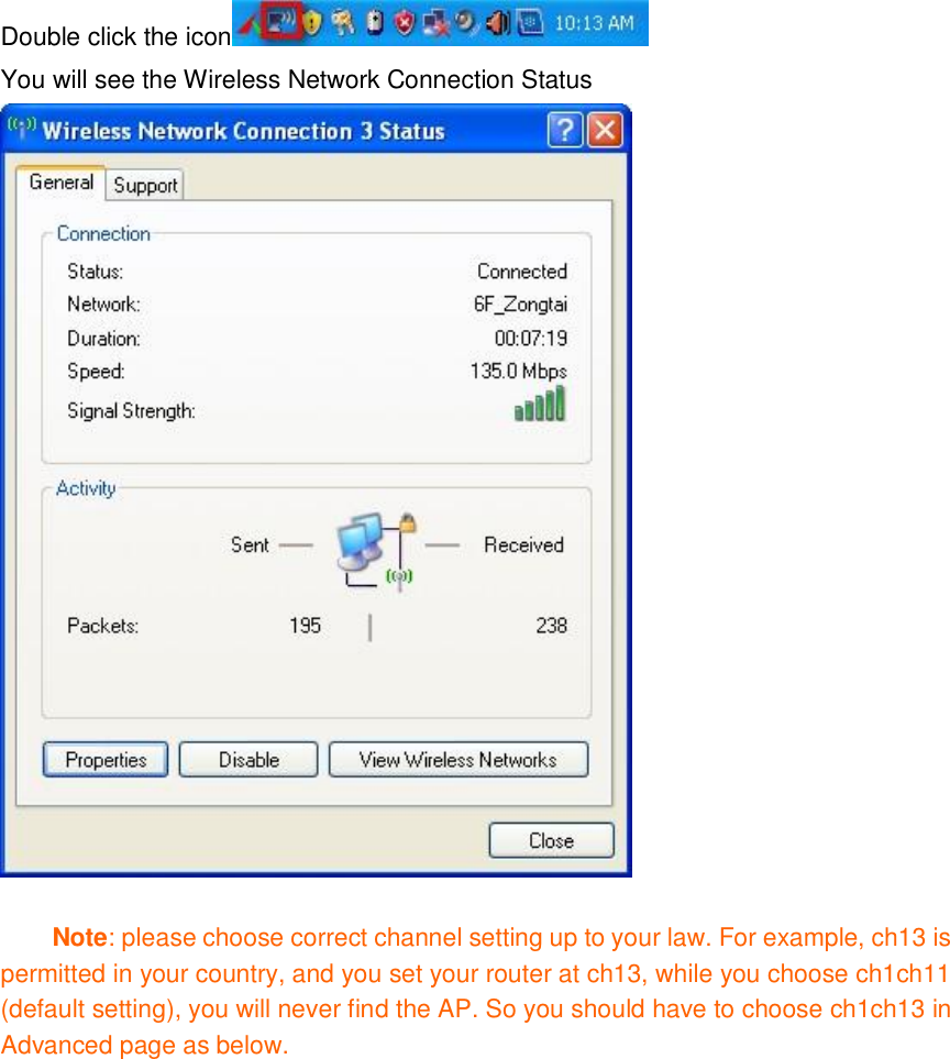 Double click the icon  You will see the Wireless Network Connection Status   Note: please choose correct channel setting up to your law. For example, ch13 is permitted in your country, and you set your router at ch13, while you choose ch1ch11 (default setting), you will never find the AP. So you should have to choose ch1ch13 in Advanced page as below.   