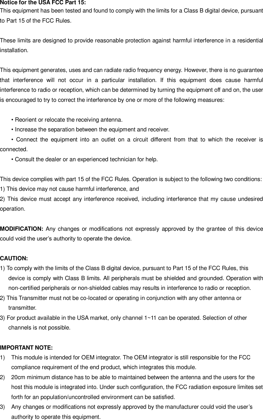 Notice for the USA FCC Part 15:   This equipment has been tested and found to comply with the limits for a Class B digital device, pursuant to Part 15 of the FCC Rules.    These limits are designed to provide reasonable protection against harmful interference in a residential installation.    This equipment generates, uses and can radiate radio frequency energy. However, there is no guarantee that  interference  will  not  occur  in  a  particular  installation.  If  this  equipment  does  cause  harmful interference to radio or reception, which can be determined by turning the equipment off and on, the user is encouraged to try to correct the interference by one or more of the following measures:  • Reorient or relocate the receiving antenna.   • Increase the separation between the equipment and receiver. •  Connect  the  equipment  into  an  outlet  on  a  circuit  different  from  that  to  which  the  receiver  is connected. • Consult the dealer or an experienced technician for help.    This device complies with part 15 of the FCC Rules. Operation is subject to the following two conditions:   1) This device may not cause harmful interference, and   2) This device must accept any interference received, including interference that my cause undesired operation.    MODIFICATION:  Any changes or modifications  not  expressly approved  by the  grantee of  this  device could void the user’s authority to operate the device.  CAUTION: 1) To comply with the limits of the Class B digital device, pursuant to Part 15 of the FCC Rules, this   device is comply with Class B limits. All peripherals must be shielded and grounded. Operation with non-certified peripherals or non-shielded cables may results in interference to radio or reception. 2) This Transmitter must not be co-located or operating in conjunction with any other antenna or   transmitter. 3) For product available in the USA market, only channel 1~11 can be operated. Selection of other   channels is not possible.  IMPORTANT NOTE: 1)  This module is intended for OEM integrator. The OEM integrator is still responsible for the FCC   compliance requirement of the end product, which integrates this module. 2)  20cm minimum distance has to be able to maintained between the antenna and the users for the host this module is integrated into. Under such configuration, the FCC radiation exposure limites set forth for an population/uncontrolled environment can be satisfied. 3)  Any changes or modifications not expressly approved by the manufacturer could void the user’s authority to operate this equipment.   