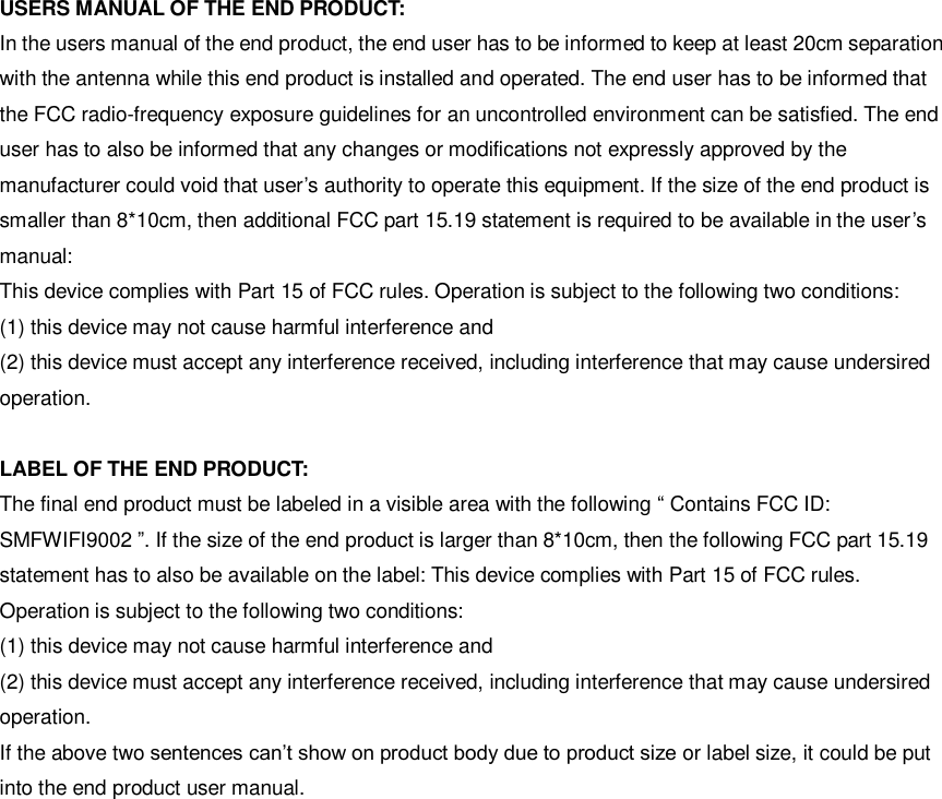 USERS MANUAL OF THE END PRODUCT: In the users manual of the end product, the end user has to be informed to keep at least 20cm separation with the antenna while this end product is installed and operated. The end user has to be informed that the FCC radio-frequency exposure guidelines for an uncontrolled environment can be satisfied. The end user has to also be informed that any changes or modifications not expressly approved by the manufacturer could void that user’s authority to operate this equipment. If the size of the end product is smaller than 8*10cm, then additional FCC part 15.19 statement is required to be available in the user’s manual:   This device complies with Part 15 of FCC rules. Operation is subject to the following two conditions:   (1) this device may not cause harmful interference and   (2) this device must accept any interference received, including interference that may cause undersired operation.  LABEL OF THE END PRODUCT: The final end product must be labeled in a visible area with the following “ Contains FCC ID: SMFWIFI9002 ”. If the size of the end product is larger than 8*10cm, then the following FCC part 15.19 statement has to also be available on the label: This device complies with Part 15 of FCC rules. Operation is subject to the following two conditions:   (1) this device may not cause harmful interference and (2) this device must accept any interference received, including interference that may cause undersired operation.   If the above two sentences can’t show on product body due to product size or label size, it could be put into the end product user manual.               