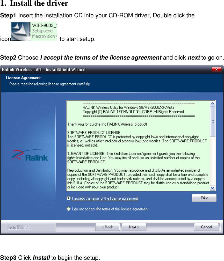 1. Install the driver     Step1 Insert the installation CD into your CD-ROM driver, Double click the icon   to start setup.    Step2 Choose I accept the terms of the license agreement and click next to go on.     Step3 Click Install to begin the setup.   