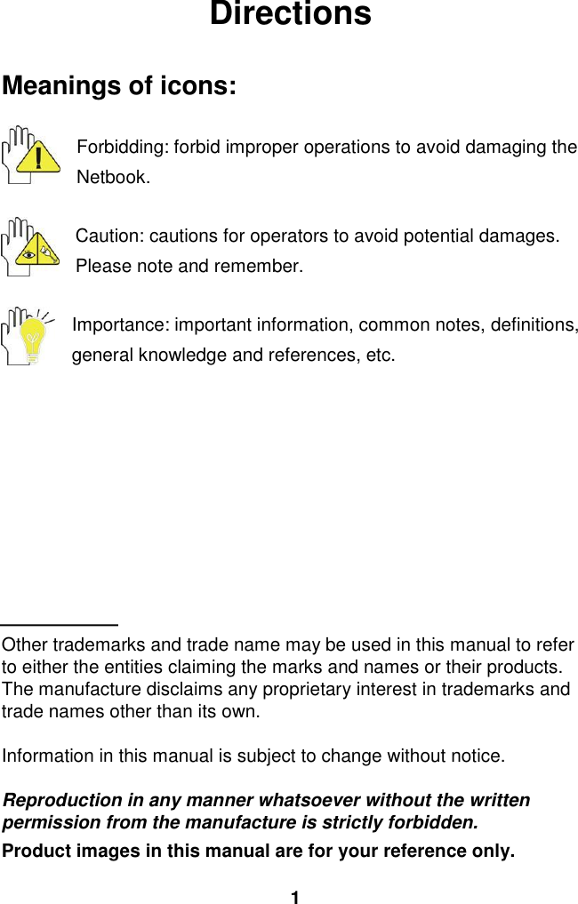  1 Directions  Meanings of icons:  Forbidding: forbid improper operations to avoid damaging the Netbook.  Caution: cautions for operators to avoid potential damages. Please note and remember.  Importance: important information, common notes, definitions, general knowledge and references, etc.          Other trademarks and trade name may be used in this manual to refer to either the entities claiming the marks and names or their products. The manufacture disclaims any proprietary interest in trademarks and trade names other than its own.  Information in this manual is subject to change without notice.  Reproduction in any manner whatsoever without the written permission from the manufacture is strictly forbidden. Product images in this manual are for your reference only. 