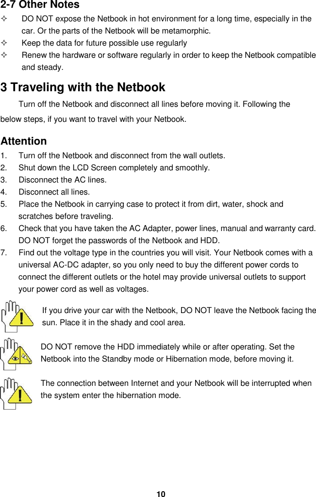  10 2-7 Other Notes   DO NOT expose the Netbook in hot environment for a long time, especially in the car. Or the parts of the Netbook will be metamorphic.   Keep the data for future possible use regularly   Renew the hardware or software regularly in order to keep the Netbook compatible and steady.  3 Traveling with the Netbook Turn off the Netbook and disconnect all lines before moving it. Following the below steps, if you want to travel with your Netbook.  Attention 1.  Turn off the Netbook and disconnect from the wall outlets. 2.  Shut down the LCD Screen completely and smoothly. 3.  Disconnect the AC lines. 4.  Disconnect all lines. 5.  Place the Netbook in carrying case to protect it from dirt, water, shock and scratches before traveling. 6.  Check that you have taken the AC Adapter, power lines, manual and warranty card. DO NOT forget the passwords of the Netbook and HDD. 7.  Find out the voltage type in the countries you will visit. Your Netbook comes with a universal AC-DC adapter, so you only need to buy the different power cords to connect the different outlets or the hotel may provide universal outlets to support your power cord as well as voltages.   If you drive your car with the Netbook, DO NOT leave the Netbook facing the sun. Place it in the shady and cool area.  DO NOT remove the HDD immediately while or after operating. Set the Netbook into the Standby mode or Hibernation mode, before moving it.  The connection between Internet and your Netbook will be interrupted when the system enter the hibernation mode.        