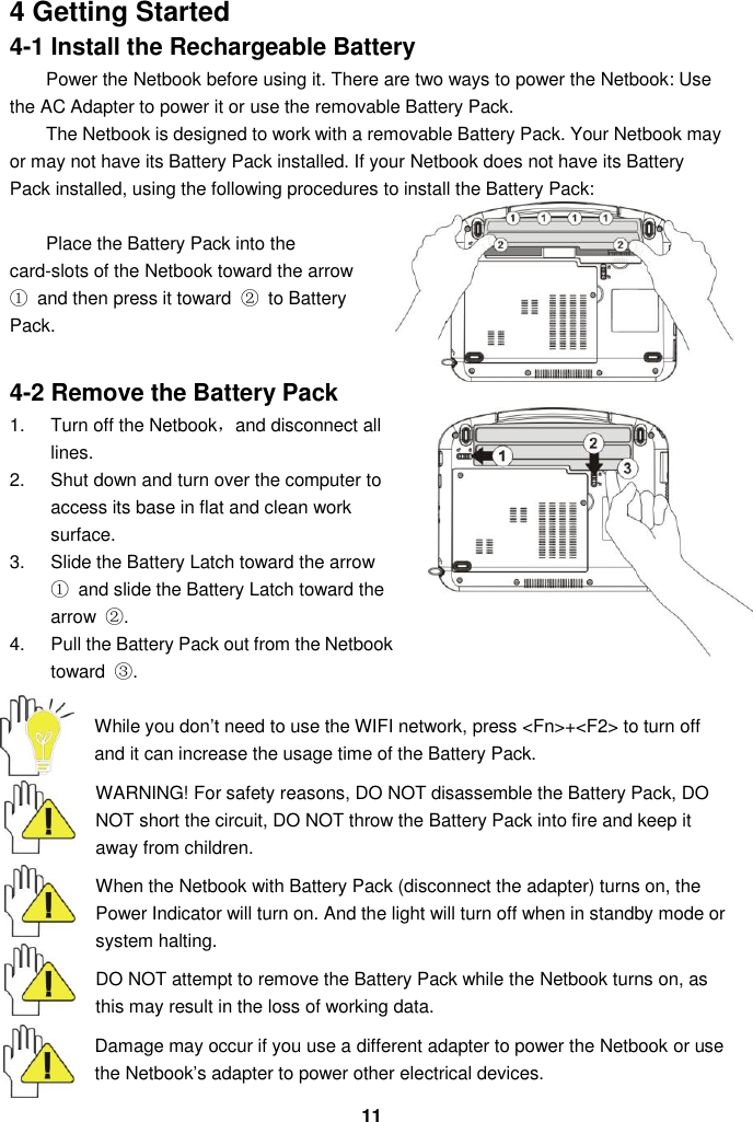  11 4 Getting Started 4-1 Install the Rechargeable Battery Power the Netbook before using it. There are two ways to power the Netbook: Use the AC Adapter to power it or use the removable Battery Pack.   The Netbook is designed to work with a removable Battery Pack. Your Netbook may or may not have its Battery Pack installed. If your Netbook does not have its Battery Pack installed, using the following procedures to install the Battery Pack:    Place the Battery Pack into the card-slots of the Netbook toward the arrow ①  and then press it toward  ②  to Battery Pack.     4-2 Remove the Battery Pack 1.  Turn off the Netbook，and disconnect all lines. 2.  Shut down and turn over the computer to access its base in flat and clean work surface. 3.  Slide the Battery Latch toward the arrow ①  and slide the Battery Latch toward the arrow  ②. 4.  Pull the Battery Pack out from the Netbook toward  ③.  While you don’t need to use the WIFI network, press &lt;Fn&gt;+&lt;F2&gt; to turn off and it can increase the usage time of the Battery Pack.  WARNING! For safety reasons, DO NOT disassemble the Battery Pack, DO NOT short the circuit, DO NOT throw the Battery Pack into fire and keep it away from children.  When the Netbook with Battery Pack (disconnect the adapter) turns on, the Power Indicator will turn on. And the light will turn off when in standby mode or system halting.    DO NOT attempt to remove the Battery Pack while the Netbook turns on, as this may result in the loss of working data.  Damage may occur if you use a different adapter to power the Netbook or use the Netbook’s adapter to power other electrical devices. 