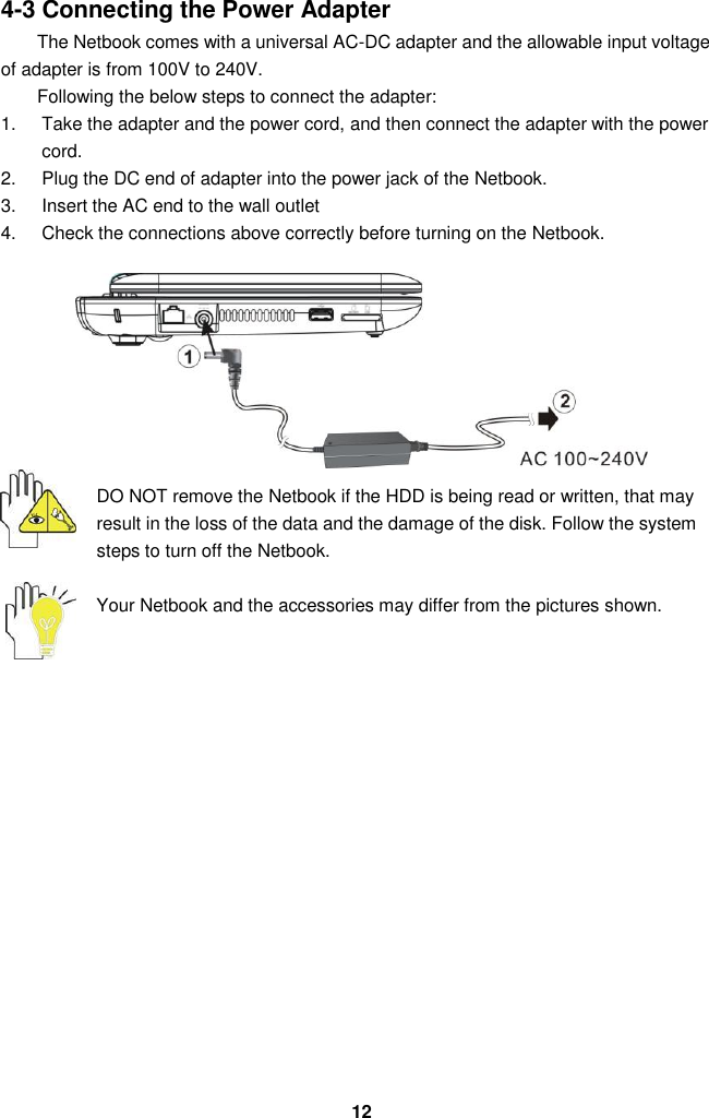  12 4-3 Connecting the Power Adapter The Netbook comes with a universal AC-DC adapter and the allowable input voltage of adapter is from 100V to 240V.   Following the below steps to connect the adapter: 1.  Take the adapter and the power cord, and then connect the adapter with the power cord. 2.  Plug the DC end of adapter into the power jack of the Netbook. 3.  Insert the AC end to the wall outlet 4.  Check the connections above correctly before turning on the Netbook.        DO NOT remove the Netbook if the HDD is being read or written, that may result in the loss of the data and the damage of the disk. Follow the system steps to turn off the Netbook.  Your Netbook and the accessories may differ from the pictures shown.                 