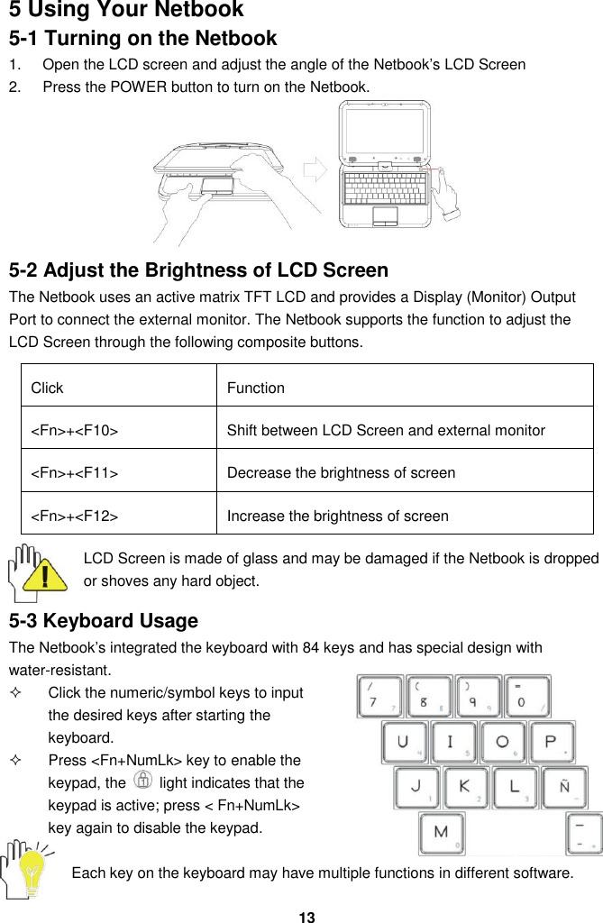  13 5 Using Your Netbook 5-1 Turning on the Netbook 1.  Open the LCD screen and adjust the angle of the Netbook’s LCD Screen 2.  Press the POWER button to turn on the Netbook.        5-2 Adjust the Brightness of LCD Screen The Netbook uses an active matrix TFT LCD and provides a Display (Monitor) Output Port to connect the external monitor. The Netbook supports the function to adjust the LCD Screen through the following composite buttons.  Click Function &lt;Fn&gt;+&lt;F10&gt; Shift between LCD Screen and external monitor   &lt;Fn&gt;+&lt;F11&gt; Decrease the brightness of screen   &lt;Fn&gt;+&lt;F12&gt; Increase the brightness of screen   LCD Screen is made of glass and may be damaged if the Netbook is dropped or shoves any hard object.  5-3 Keyboard Usage The Netbook’s integrated the keyboard with 84 keys and has special design with water-resistant.   Click the numeric/symbol keys to input the desired keys after starting the keyboard.   Press &lt;Fn+NumLk&gt; key to enable the keypad, the    light indicates that the keypad is active; press &lt; Fn+NumLk&gt; key again to disable the keypad.  Each key on the keyboard may have multiple functions in different software.  