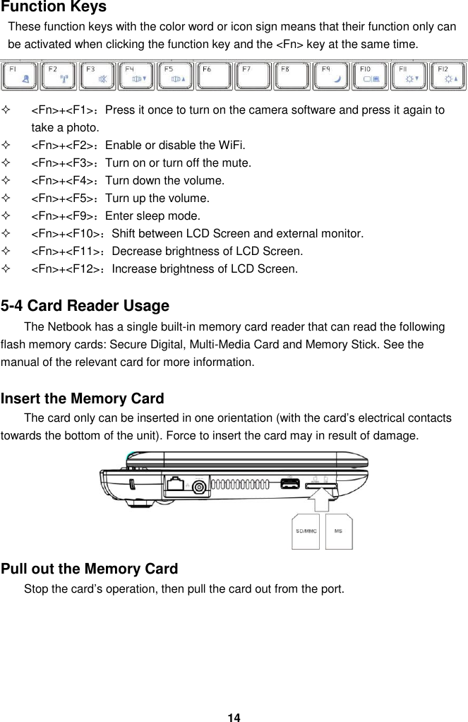  14 Function Keys These function keys with the color word or icon sign means that their function only can be activated when clicking the function key and the &lt;Fn&gt; key at the same time.    &lt;Fn&gt;+&lt;F1&gt;：Press it once to turn on the camera software and press it again to take a photo.     &lt;Fn&gt;+&lt;F2&gt;：Enable or disable the WiFi.   &lt;Fn&gt;+&lt;F3&gt;：Turn on or turn off the mute.   &lt;Fn&gt;+&lt;F4&gt;：Turn down the volume.   &lt;Fn&gt;+&lt;F5&gt;：Turn up the volume.   &lt;Fn&gt;+&lt;F9&gt;：Enter sleep mode.   &lt;Fn&gt;+&lt;F10&gt;：Shift between LCD Screen and external monitor.   &lt;Fn&gt;+&lt;F11&gt;：Decrease brightness of LCD Screen.   &lt;Fn&gt;+&lt;F12&gt;：Increase brightness of LCD Screen.   5-4 Card Reader Usage The Netbook has a single built-in memory card reader that can read the following flash memory cards: Secure Digital, Multi-Media Card and Memory Stick. See the manual of the relevant card for more information.   Insert the Memory Card The card only can be inserted in one orientation (with the card’s electrical contacts towards the bottom of the unit). Force to insert the card may in result of damage.       Pull out the Memory Card Stop the card’s operation, then pull the card out from the port.      